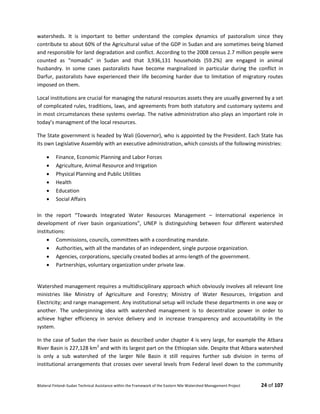 Bilateral Finland–Sudan Technical Assistance within the Framework of the Eastern Nile Watershed Management Project 24 of 107
watersheds. It is important to better understand the complex dynamics of pastoralism since they
contribute to about 60% of the Agricultural value of the GDP in Sudan and are sometimes being blamed
and responsible for land degradation and conflict. According to the 2008 census 2.7 million people were
counted as “nomadic” in Sudan and that 3,936,131 households (59.2%) are engaged in animal
husbandry. In some cases pastoralists have become marginalized in particular during the conflict in
Darfur, pastoralists have experienced their life becoming harder due to limitation of migratory routes
imposed on them.
Local institutions are crucial for managing the natural resources assets they are usually governed by a set
of complicated rules, traditions, laws, and agreements from both statutory and customary systems and
in most circumstances these systems overlap. The native administration also plays an important role in
today’s managment of the local resources.
The State government is headed by Wali (Governor), who is appointed by the President. Each State has
its own Legislative Assembly with an executive administration, which consists of the following ministries:
 Finance, Economic Planning and Labor Forces
 Agriculture, Animal Resource and Irrigation
 Physical Planning and Public Utilities
 Health
 Education
 Social Affairs
In the report “Towards Integrated Water Resources Management – International experience in
development of river basin organizations”, UNEP is distinguishing between four different watershed
institutions:
 Commissions, councils, committees with a coordinating mandate.
 Authorities, with all the mandates of an independent, single purpose organization.
 Agencies, corporations, specially created bodies at arms-length of the government.
 Partnerships, voluntary organization under private law.
Watershed management requires a multidisciplinary approach which obviously involves all relevant line
ministries like Ministry of Agriculture and Forestry; Ministry of Water Resources, Irrigation and
Electricity; and range management. Any institutional setup will include these departments in one way or
another. The underpinning idea with watershed management is to decentralize power in order to
achieve higher efficiency in service delivery and in increase transparency and accountability in the
system.
In the case of Sudan the river basin as described under chapter 4 is very large, for example the Atbara
River Basin is 227,128 km2
and with its largest part on the Ethiopian side. Despite that Atbara watershed
is only a sub watershed of the larger Nile Basin it still requires further sub division in terms of
institutional arrangements that crosses over several levels from Federal level down to the community
 