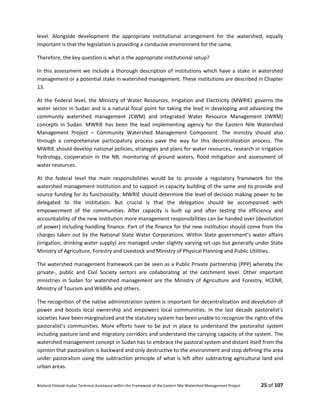 Bilateral Finland–Sudan Technical Assistance within the Framework of the Eastern Nile Watershed Management Project 25 of 107
level. Alongside development the appropriate institutional arrangement for the watershed, equally
important is that the legislation is providing a conducive environment for the same.
Therefore, the key question is what is the appropriate institutional setup?
In this assessment we include a thorough description of institutions which have a stake in watershed
management or a potential stake in watershed management. These institutions are described in Chapter
13.
At the Federal level, the Ministry of Water Resources, Irrigation and Electricity (MWRIE) governs the
water sector in Sudan and is a natural focal point for taking the lead in developing and advancing the
community watershed management (CWM) and Integrated Water Resource Management (IWRM)
concepts in Sudan. MWRIE has been the lead implementing agency for the Eastern Nile Watershed
Management Project – Community Watershed Management Component. The ministry should also
through a comprehensive participatory process pave the way for this decentralization process. The
MWRIE should develop national policies, strategies and plans for water resources, research in irrigation
hydrology, cooperation in the NB, monitoring of ground waters, flood mitigation and assessment of
water resources.
At the federal level the main responsibilities would be to provide a regulatory framework for the
watershed management institution and to support in capacity building of the same and to provide and
source funding for its functionality. MWRIE should determine the level of decision making power to be
delegated to the institution. But crucial is that the delegation should be accompanied with
empowerment of the communities. After capacity is built up and after testing the efficiency and
accountability of the new institution more management responsibilities can be handed over (devolution
of power) including handling finance. Part of the finance for the new institution should come from the
charges taken out by the National State Water Corporations. Within State government’s water affairs
(irrigation, drinking water supply) are managed under slightly varying set-ups but generally under State
Ministry of Agriculture, Forestry and Livestock and Ministry of Physical Planning and Public Utilities.
The watershed management framework can be seen as a Public Private partnership (PPP) whereby the
private-, public and Civil Society sectors are collaborating at the catchment level. Other important
ministries in Sudan for watershed management are the Ministry of Agriculture and Forestry, HCENR,
Ministry of Tourism and Wildlife and others.
The recognition of the native administration system is important for decentralization and devolution of
power and boosts local ownership and empowers local communities. In the last decade pastoralist’s
societies have been marginalized and the statutory system has been unable to recognize the rights of the
pastoralist’s communities. More efforts have to be put in place to understand the pastoralist system
including pasture land and migratory corridors and understand the carrying capacity of the system. The
watershed management concept in Sudan has to embrace the pastoral system and distant itself from the
opinion that pastoralism is backward and only destructive to the environment and stop defining the area
under pastoralism using the subtraction principle of what is left after subtracting agricultural land and
urban areas.
 