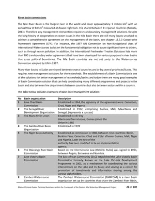 Bilateral Finland–Sudan Technical Assistance within the Framework of the Eastern Nile Watershed Management Project 26 of 107
River basin commissions
The Nile River Basin is the longest river in the world and cover approximately 3 million km2
with an
annual flow of 84 km3
measured at Aswan High Dam. It is shared between 11 riparian countries (Abdalla,
2013). Therefore any management intervention requires transboundary management solutions. Despite
the long history of cooperation on water issues in the Nile Basin there are still many issues unsolved to
achieve a comprehensive agreement on the management of the basin, see chapter 13.3.3 Cooperative
Framework Agreement (CFA). For instance, the 1997 UN Convention on Non-Navigational Uses of
International Watercourses builds on the fundamental obligation not to cause signiﬁcant harm to others,
such as through water pollution. In addition, the International Freshwater Treaties Database lists more
than 400 transboundary water agreements that have been developed for various purposes in river basins
that cross political boundaries. The Nile Basin countries are not yet party to the Watercourses
Convention adopted by UN in 1997.
Many river basins in Sudan are shared between several countries and or by several provinces/States. This
requires new management solutions for the watersheds. The establishment of a Basin Commission is one
of the solutions for better management of watersheds/basins and today there are many good examples
of Basin Commission solution that can help coordinating many different programmes and projects in the
basin and also between line departments between countries but also between sectors within a country.
The table below provides examples of basin level management solution:
No Basin organization Description
1 Lake Chad Basin
Commission
Established in 1964, the signatory of the agreement were: Cameroon,
Chad, Niger and Nigeria
2 The Senegal River
Development Organization
Established in 1972, comprising Guinea, Mali, Mauritania and
Senegal, (represents a success)
3 The Mano River Union Established in 1973 by
Liberia and Sierra Leone, Guinea joined the
Union in 1980
4 The Gambia River Basin
Organization
Established in 1978
5 The Niger Basin Authority Established as commission in 1980, between nine countries: Benin,
Burkina Faso, Cameron, Chad and Cote’ d’Ivoire Guinea, Mali, Niger
and Nigeria. Later the role of the
authority has been modified to be an implementation
agency;
6 The Okavango River Basin
Commission
Based on the International Law (Helsinki Rules) was signed in 1994,
between Angola, Botswana and Namibia.
7 Lake Victoria Basin
Commission
The East African Community (EAC) established the Lake Victoria Basin
Commission formerly known as the Lake Victoria Development
Programme in 2001, as a mechanism for coordinating the various
interventions on the Lake and its Basin; and serving as a center for
promotion of investments and information sharing among the
various stakeholders.
8 Zambezi Watercourse
Commission
The Zambezi Watercourse Commission (ZAMCOM) is a river basin
organization set up by countries that share the Zambezi River Basin,
 