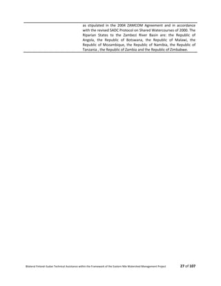 Bilateral Finland–Sudan Technical Assistance within the Framework of the Eastern Nile Watershed Management Project 27 of 107
as stipulated in the 2004 ZAMCOM Agreement and in accordance
with the revised SADC Protocol on Shared Watercourses of 2000. The
Riparian States to the Zambezi River Basin are: the Republic of
Angola, the Republic of Botswana, the Republic of Malawi, the
Republic of Mozambique, the Republic of Namibia, the Republic of
Tanzania , the Republic of Zambia and the Republic of Zimbabwe.
 