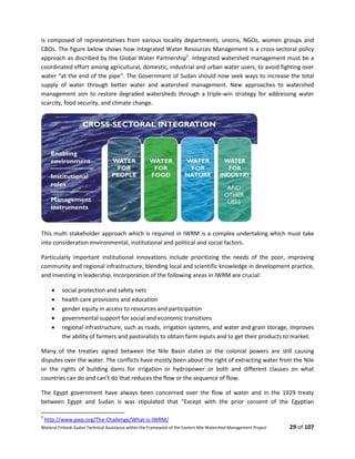 Bilateral Finland–Sudan Technical Assistance within the Framework of the Eastern Nile Watershed Management Project 29 of 107
is composed of representatives from various locality departments, unions, NGOs, women groups and
CBOs. The figure below shows how Integrated Water Resources Management is a cross-sectoral policy
approach as discribed by the Global Water Partnership5
. Integrated watershed management must be a
coordinated effort among agricultural, domestic, industrial and urban water users, to avoid fighting over
water “at the end of the pipe”. The Government of Sudan should now seek ways to increase the total
supply of water through better water and watershed management. New approaches to watershed
management aim to restore degraded watersheds through a triple-win strategy for addressing water
scarcity, food security, and climate change.
This multi stakeholder approach which is required in IWRM is a complex undertaking which must take
into consideration environmental, institutional and political and social factors.
Particularly important institutional innovations include prioritizing the needs of the poor, improving
community and regional infrastructure, blending local and scientific knowledge in development practice,
and investing in leadership. Incorporation of the following areas in IWRM are crucial:
 social protection and safety nets
 health care provisions and education
 gender equity in access to resources and participation
 governmental support for social and economic transitions
 regional infrastructure, such as roads, irrigation systems, and water and grain storage, improves
the ability of farmers and pastoralists to obtain farm inputs and to get their products to market.
Many of the treaties signed between the Nile Basin states or the colonial powers are still causing
disputes over the water. The conflicts have mostly been about the right of extracting water from the Nile
or the rights of building dams for irrigation or hydropower or both and different clauses on what
countries can do and can’t do that reduces the flow or the sequence of flow.
The Egypt government have always been concerned over the flow of water and in the 1929 treaty
between Egypt and Sudan is was stipulated that “Except with the prior consent of the Egyptian
5
http://www.gwp.org/The-Challenge/What-is-IWRM/
 