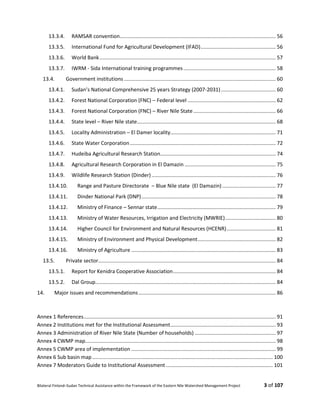 Bilateral Finland–Sudan Technical Assistance within the Framework of the Eastern Nile Watershed Management Project 3 of 107
13.3.4. RAMSAR convention............................................................................................................ 56
13.3.5. International Fund for Agricultural Development (IFAD).................................................... 56
13.3.6. World Bank.......................................................................................................................... 57
13.3.7. IWRM - Sida International training programmes................................................................ 58
13.4. Government institutions ......................................................................................................... 60
13.4.1. Sudan’s National Comprehensive 25 years Strategy (2007-2031)...................................... 60
13.4.2. Forest National Corporation (FNC) – Federal level ............................................................. 62
13.4.3. Forest National Corporation (FNC) – River Nile State......................................................... 66
13.4.4. State level – River Nile state................................................................................................ 68
13.4.5. Locality Administration – El Damer locality......................................................................... 71
13.4.6. State Water Corporation..................................................................................................... 72
13.4.7. Hudeiba Agricultural Research Station................................................................................ 74
13.4.8. Agricultural Research Corporation in El Damazin ............................................................... 75
13.4.9. Wildlife Research Station (Dinder)...................................................................................... 76
13.4.10. Range and Pasture Directorate – Blue Nile state (El Damazin)..................................... 77
13.4.11. Dinder National Park (DNP)............................................................................................. 78
13.4.12. Ministry of Finance – Sennar state.................................................................................. 79
13.4.13. Ministry of Water Resources, Irrigation and Electricity (MWRIE)................................... 80
13.4.14. Higher Council for Environment and Natural Resources (HCENR).................................. 81
13.4.15. Ministry of Environment and Physical Development...................................................... 82
13.4.16. Ministry of Agriculture .................................................................................................... 83
13.5. Private sector........................................................................................................................... 84
13.5.1. Report for Kenidra Cooperative Association....................................................................... 84
13.5.2. Dal Group............................................................................................................................. 84
14. Major issues and recommendations............................................................................................... 86
Annex 1 References..................................................................................................................................... 91
Annex 2 Institutions met for the Institutional Assessment......................................................................... 93
Annex 3 Administration of River Nile State (Number of households) ........................................................ 97
Annex 4 CWMP map.................................................................................................................................... 98
Annex 5 CWMP area of implementation .................................................................................................... 99
Annex 6 Sub basin map ............................................................................................................................. 100
Annex 7 Moderators Guide to Institutional Assessment .......................................................................... 101
 