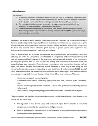 Bilateral Finland–Sudan Technical Assistance within the Framework of the Eastern Nile Watershed Management Project 31 of 107
10.Land tenure
Land rights and access to water are often closely interconnected. To protect the interests of subsistence
farmers, disadvantaged and marginalized farmers, including women farmers and indigenous people’s
legislation around land tenure is very important. Likewise, the land and water rights of such groups must
be taken into account before authorities grant licenses to private actors whose operations risk
interfering with indigenous people’s traditional ways of living.
Most of Sudan’s lands are organized by customary and traditional rules and regulations. According
statutory law under the Unregistered Land Act 1970 all unregistered land (including customary land
which is unregistered land) is owned by the government and can be made available by the government
for any public purpose. This has been the basis for making land available for investments in the ever
expanding large scale mechanized farms. In many circumstances rural communities do enjoy usufruct
rights, but without any real tenure security. Private ownership is found only in areas along the Nile
where land registration was carried according to Land Registration & Settlement Act of 1925. Most of
areas away from the Nile are under traditional communal tenure where rights over land less than full
ownership are recognized. Hence, in these areas four forms of land tenure emerged. These are:
 Government lands with community rights;
 Government lands with no community rights (unoccupied lands, wetlands, water catchments,
etc);
 Hawakir (land recognized as tribal homeland – Dar, or areas granted to individuals by previous
Sultans); and,
 Lease (license): land granted by the government to investors for a limited number of years.
These regulations are specified in the Interim Constitution Part 13 under Chapter II Land Resources, in
Article 186. It is stated that:
 The regulation of land tenure, usage and exercise of rights thereon shall be a concurrent
competence, exercised at the appropriate level of government;
 Rights in land owned by the government of the Sudan shall be exercised through the appropriate
or designated level of government.
Key Messages:
1. In relation to land tenure the important legislation came into effect in 1970 with the Unregistered Land
Act (ULA) which basically nationalized all unregistered land in Sudan and which deems any unregistered
land, before the enactment of this law, as being registered in the name of the government.
2. The native administration continues to maintain a strong presence and maintains its role and
importance as the principal local – level governance mechanism.
3. Common ownership arrangements as custodians of forest reserves in Sudan through the Forestry
National Corporation is one example how customary and community based NRM systems can work for
the benefit of the communities.
 