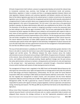 Bilateral Finland–Sudan Technical Assistance within the Framework of the Eastern Nile Watershed Management Project 32 of 107
All levels of government shall institute a process to progressively develop and amend the relevant laws
to incorporate customary laws, practices, local heritage and international trends and practices.
Nevertheless, legislation in Sudan is complex and there is overlapping legislation between federal and
state legislation, between statutory and customary legislation and between statutory and Islamic law.
Much of the federal legislation goes back to the colonial period. In relation to land tenure the important
legislation came into effect in 1970 with the Unregistered Land Act (ULA) which basically nationalized all
unregistered land in Sudan and which deems any unregistered land, before the enactment of this law, as
being registered in the name of the government. The ULA came in the same time as the government
decided to abandon the Native Administration (NA) which was established by the British in the 1920s.
The dissolution of the NA was never enacted or recognized according to sources the assessment team
has been talking to and the NA was again reinstated in 1987. The ULA was superseded by the 1984 Civil
Transaction Act which regulates the different issues related to civil transactions with respect to titles on
land, means of land acquisition, easement rights and conditions to be observed by land users and gives
guidelines and details for practical implementation of the 1970 Act. The Act also gives provision of Sharia
Law and further strengthens the State ownership of land and management of their natural resources.
The Interim National Constitution of Sudan (2005) replaced the 1998 constitution of Sudan. The new
constitution gives special articles with regards to land ownership; management of natural resources but
up to this date Sudan does not have a government structure for the management of land administration,
this role falls into different sectors of the government.
The issue of land administration is probably one of the areas which should attain greater attention in the
future to be able to resolve the land tenure issues which discourage optimal use of large areas in the
irrigated and rain-fed sectors. The difference between the native structure versus the modern
administrative structure still prevail and according to UNEP (2013), the governance of livestock mobility
at the national , State and locality level is reflected in the plethora of national and state-level legislation,
norms, and traditions that are continually evolving. Despite significant changes over the past century,
the native administration continues to maintain a strong presence and maintains its role and importance
as the principal local – level governance mechanism connected through a hierarchical leadership
structure which interfaces with systems of state-level government at all levels.
The management of Pasture land is regulated in the 2002 Forest and Renewable Natural Resources Act
which gives the communities access rights and opportunities to manage pasture land under the authority
of the State Range and Pasture Departments. Unfortunately, this Act was under the Forest National
Corporation (FNC) who according to UNEP (2012) are biased towards sedentary communities. The same
law also regulates the management of Sudan’s forests, soils and pastures and the Forest National
Corporation (FNC) Act and Forest Policy Act of 1989. The legislation gives provision for Community Forest
Management (CFM). The FNC is governed by a board of directors and answers to the MoA and is
responsible for policies with regards to forests; propose legislation, technical supervision and awareness
raising, monitoring and research. The FNC pay 40% tax of profit from the forests to the State Ministry of
Agriculture.
African Union Policy Framework on pastoralism begins by stating the pastoralists are custodians of key
national resources found in arid and semi-arid areas and, as a system, pastoralism helps to protect and
safeguard these resources the strategy continues to say that “appropriate propastoral policy and
 