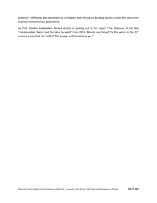 Bilateral Finland–Sudan Technical Assistance within the Framework of the Eastern Nile Watershed Management Project 35 of 107
problem”. IWRM has the potentially to strengthen both the peace building process and at the same time
improve environmental governance.
As Prof. Abdalla Abdelsalam Ahmed clearly is spelling out in his report “The Dilemma of the Nile
Transboundary Water and the Way Forward” from 2013. Abdalla ask himself “Is the water in the 21st
century a potential for conflict? The answer unfortunately is yes!”
 