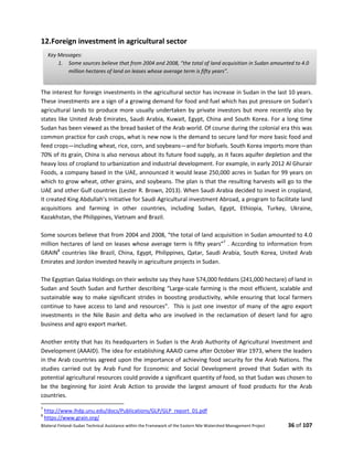 Bilateral Finland–Sudan Technical Assistance within the Framework of the Eastern Nile Watershed Management Project 36 of 107
12.Foreign investment in agricultural sector
The interest for foreign investments in the agricultural sector has increase in Sudan in the last 10 years.
These investments are a sign of a growing demand for food and fuel which has put pressure on Sudan’s
agricultural lands to produce more usually undertaken by private investors but more recently also by
states like United Arab Emirates, Saudi Arabia, Kuwait, Egypt, China and South Korea. For a long time
Sudan has been viewed as the bread basket of the Arab world. Of course during the colonial era this was
common practice for cash crops, what is new now is the demand to secure land for more basic food and
feed crops—including wheat, rice, corn, and soybeans—and for biofuels. South Korea imports more than
70% of its grain, China is also nervous about its future food supply, as it faces aquifer depletion and the
heavy loss of cropland to urbanization and industrial development. For example, in early 2012 Al Ghurair
Foods, a company based in the UAE, announced it would lease 250,000 acres in Sudan for 99 years on
which to grow wheat, other grains, and soybeans. The plan is that the resulting harvests will go to the
UAE and other Gulf countries (Lester R. Brown, 2013). When Saudi Arabia decided to invest in cropland,
it created King Abdullah’s Initiative for Saudi Agricultural investment Abroad, a program to facilitate land
acquisitions and farming in other countries, including Sudan, Egypt, Ethiopia, Turkey, Ukraine,
Kazakhstan, the Philippines, Vietnam and Brazil.
Some sources believe that from 2004 and 2008, “the total of land acquisition in Sudan amounted to 4.0
million hectares of land on leases whose average term is fifty years”7
. According to information from
GRAIN8
countries like Brazil, China, Egypt, Philippines, Qatar, Saudi Arabia, South Korea, United Arab
Emirates and Jordon invested heavily in agriculture projects in Sudan.
The Egyptian Qalaa Holdings on their website say they have 574,000 feddans (241,000 hectare) of land in
Sudan and South Sudan and further describing “Large-scale farming is the most efficient, scalable and
sustainable way to make significant strides in boosting productivity, while ensuring that local farmers
continue to have access to land and resources”. This is just one investor of many of the agro export
investments in the Nile Basin and delta who are involved in the reclamation of desert land for agro
business and agro export market.
Another entity that has its headquarters in Sudan is the Arab Authority of Agricultural Investment and
Development (AAAID). The idea for establishing AAAID came after October War 1973, where the leaders
in the Arab countries agreed upon the importance of achieving food security for the Arab Nations. The
studies carried out by Arab Fund for Economic and Social Development proved that Sudan with its
potential agricultural resources could provide a significant quantity of food, so that Sudan was chosen to
be the beginning for Joint Arab Action to provide the largest amount of food products for the Arab
countries.
7
http://www.ihdp.unu.edu/docs/Publications/GLP/GLP_report_01.pdf
8
https://www.grain.org/
Key Messages:
1. Some sources believe that from 2004 and 2008, “the total of land acquisition in Sudan amounted to 4.0
million hectares of land on leases whose average term is fifty years”.
 