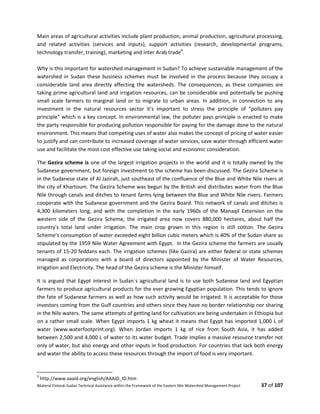 Bilateral Finland–Sudan Technical Assistance within the Framework of the Eastern Nile Watershed Management Project 37 of 107
Main areas of agricultural activities include plant production, animal production, agricultural processing,
and related activities (services and inputs), support activities (research, developmental programs,
technology transfer, training), marketing and inter Arab trade9
.
Why is this important for watershed management in Sudan? To achieve sustainable management of the
watershed in Sudan these business schemes must be involved in the process because they occupy a
considerable land area directly affecting the watersheds. The consequences, as these companies are
taking prime agricultural land and irrigation resources, can be considerable and potentially be pushing
small scale farmers to marginal land or to migrate to urban areas. In addition, in connection to any
investment in the natural resources sector it’s important to stress the principle of “polluters pay
principle” which is a key concept. In environmental law, the polluter pays principle is enacted to make
the party responsible for producing pollution responsible for paying for the damage done to the natural
environment. This means that competing uses of water also makes the concept of pricing of water easier
to justify and can contribute to increased coverage of water services, save water through efficient water
use and facilitate the most cost effective use taking social and economic consideration.
The Gezira scheme is one of the largest irrigation projects in the world and it is totally owned by the
Sudanese government, but foreign investment to the scheme has been discussed. The Gezira Scheme is
in the Sudanese state of Al Jazirah, just southeast of the confluence of the Blue and White Nile rivers at
the city of Khartoum. The Gezira Scheme was begun by the British and distributes water from the Blue
Nile through canals and ditches to tenant farms lying between the Blue and White Nile rivers. Farmers
cooperate with the Sudanese government and the Gezira Board. This network of canals and ditches is
4,300 kilometers long, and with the completion in the early 1960s of the Manaqil Extension on the
western side of the Gezira Scheme, the irrigated area now covers 880,000 hectares, about half the
country's total land under irrigation. The main crop grown in this region is still cotton. The Gezira
Scheme's consumption of water exceeded eight billion cubic meters which is 40% of the Sudan share as
stipulated by the 1959 Nile Water Agreement with Egypt. In the Gezira scheme the farmers are usually
tenants of 15-20 feddans each. The irrigation schemes (like Gazira) are either federal or state schemes
managed as corporations with a board of directors appointed by the Minister of Water Resources,
Irrigation and Electricity. The head of the Gezira scheme is the Minister himself.
It is argued that Egypt interest in Sudan´s agricultural land is to use both Sudanese land and Egyptian
farmers to produce agricultural products for the ever growing Egyptian population. This tends to ignore
the fate of Sudanese farmers as well as how such activity would be irrigated. It is acceptable for those
investors coming from the Gulf countries and others since they have no border relationship nor sharing
in the Nile waters. The same attempts of getting land for cultivation are being undertaken in Ethiopia but
on a rather small scale. When Egypt imports 1 kg wheat it means that Egypt has imported 1,000 L of
water (www.waterfootprint.org). When Jordan imports 1 kg of rice from South Asia, it has added
between 2,500 and 4,000 L of water to its water budget. Trade implies a massive resource transfer not
only of water, but also energy and other inputs in food production. For countries that lack both energy
and water the ability to access these resources through the import of food is very important.
9
http://www.aaaid.org/english/AAAID_ID.htm
 