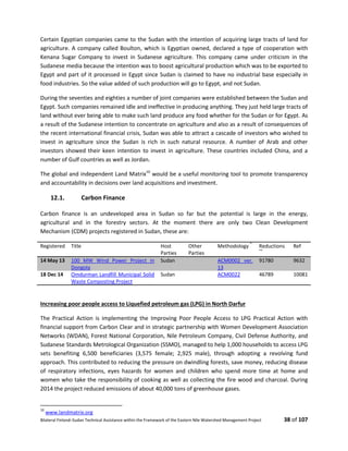 Bilateral Finland–Sudan Technical Assistance within the Framework of the Eastern Nile Watershed Management Project 38 of 107
Certain Egyptian companies came to the Sudan with the intention of acquiring large tracts of land for
agriculture. A company called Boulton, which is Egyptian owned, declared a type of cooperation with
Kenana Sugar Company to invest in Sudanese agriculture. This company came under criticism in the
Sudanese media because the intention was to boost agricultural production which was to be exported to
Egypt and part of it processed in Egypt since Sudan is claimed to have no industrial base especially in
food industries. So the value added of such production will go to Egypt, and not Sudan.
During the seventies and eighties a number of joint companies were established between the Sudan and
Egypt. Such companies remained idle and ineffective in producing anything. They just held large tracts of
land without ever being able to make such land produce any food whether for the Sudan or for Egypt. As
a result of the Sudanese intention to concentrate on agriculture and also as a result of consequences of
the recent international financial crisis, Sudan was able to attract a cascade of investors who wished to
invest in agriculture since the Sudan is rich in such natural resource. A number of Arab and other
investors showed their keen intention to invest in agriculture. These countries included China, and a
number of Gulf countries as well as Jordan.
The global and independent Land Matrix10
would be a useful monitoring tool to promote transparency
and accountability in decisions over land acquisitions and investment.
12.1. Carbon Finance
Carbon finance is an undeveloped area in Sudan so far but the potential is large in the energy,
agricultural and in the forestry sectors. At the moment there are only two Clean Development
Mechanism (CDM) projects registered in Sudan, these are:
Registered Title Host
Parties
Other
Parties
Methodology
*
Reductions
**
Ref
14 May 13 100 MW Wind Power Project in
Dongola
Sudan ACM0002 ver.
13
91780 9632
18 Dec 14 Omdurman Landfill Municipal Solid
Waste Composting Project
Sudan ACM0022 46789 10081
Increasing poor people access to Liquefied petroleum gas (LPG) in North Darfur
The Practical Action is implementing the Improving Poor People Access to LPG Practical Action with
financial support from Carbon Clear and in strategic partnership with Women Development Association
Networks (WDAN), Forest National Corporation, Nile Petroleum Company, Civil Defense Authority, and
Sudanese Standards Metrological Organization (SSMO), managed to help 1,000 households to access LPG
sets benefiting 6,500 beneficiaries (3,575 female; 2,925 male), through adopting a revolving fund
approach. This contributed to reducing the pressure on dwindling forests, save money, reducing disease
of respiratory infections, eyes hazards for women and children who spend more time at home and
women who take the responsibility of cooking as well as collecting the fire wood and charcoal. During
2014 the project reduced emissions of about 40,000 tons of greenhouse gases.
10
www.landmatrix.org
 