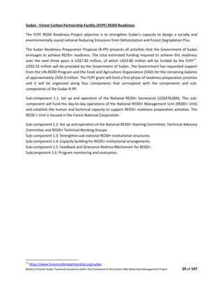 Bilateral Finland–Sudan Technical Assistance within the Framework of the Eastern Nile Watershed Management Project 39 of 107
Sudan - Forest Carbon Partnership Facility (FCPF) REDD Readiness
The FCPF REDD Readiness Project objective is to strengthen Sudan’s capacity to design a socially and
environmentally sound national Reducing Emissions from Deforestation and Forest Degradation Plus.
The Sudan Readiness Preparation Proposal (R-PP) presents all activities that the Government of Sudan
envisages to achieve REDD+ readiness. The total estimated funding required to achieve this readiness
over the next three years is US$7.82 million, of which US$3.80 million will be funded by the FCPF11
.
US$0.32 million will be provided by the Government of Sudan. The Government has requested support
from the UN-REDD Program and the Food and Agriculture Organization (FAO) for the remaining balance
of approximately US$4.0 million. The FCPF grant will fund a first phase of readiness preparation activities
and it will be organized along four components that correspond with the components and sub-
components of the Sudan R-PP.
Sub-component 1.1: Set up and operation of the National REDD+ Secretariat (US$470,000). This sub-
component will fund the day-to-day operations of the National REDD+ Management Unit (REDD+ Unit)
and establish the human and technical capacity to support REDD+ readiness preparation activities. The
REDD + Unit is housed in the Forest National Corporation.
Sub-component 1.2: Set up and operation of the National REDD+ Steering Committee, Technical Advisory
Committee and REDD+ Technical Working Groups.
Sub-component 1.3: Strengthen sub-national REDD+ institutional structures.
Sub-component 1.4: Capacity building for REDD+ institutional arrangements.
Sub-component 1.5: Feedback and Grievance Redress Mechanism for REDD+.
Subcomponent 1.6: Program monitoring and evaluation.
11
https://www.forestcarbonpartnership.org/sudan
 