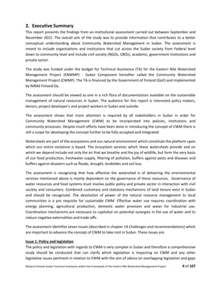 Bilateral Finland–Sudan Technical Assistance within the Framework of the Eastern Nile Watershed Management Project 4 of 107
2. Executive Summary
This report presents the findings from an institutional assessment carried out between September and
November 2015. The overall aim of the study was to provide information that contributes to a better
conceptual understanding about Community Watershed Management in Sudan. The assessment is
meant to include organizations and institutions that cut across the Sudan society from Federal level
down to community level and include civil society (NGOs, CBOs), academic, government institutions and
private sector.
The study was funded under the budget for Technical Assistance (TA) for the Eastern Nile Watershed
Management Project (ENWMP) - Sudan Component hereafter called the Community Watershed
Management Project (CWMP). The TA is financed by the Government of Finland (GoF) and implemented
by NIRAS Finland Oy.
The assessment should be viewed as one in a rich flora of documentations available on the sustainable
management of natural resources in Sudan. The audience for this report is interested policy makers,
donors, project developer’s and project workers in Sudan and outside.
The assessment shows that more attention is required by all stakeholders in Sudan in order for
Community Watershed Management (CWM) to be incorporated into policies, institutions and
community processes. Despite much efforts have been done in introducing the concept of CWM there is
still a scope for developing the concept further to be fully accepted and integrated.
Watersheds are part of the ecosystems and our natural environment which constitute the platform upon
which our entire existence is based. The ecosystem services which these watersheds provide and on
which we depend include not only the air that we breathe and the joy of wildlife, but form the very basis
of our food production, freshwater supply, ﬁltering of pollution, buffers against pests and diseases and
buffers against disasters such as ﬂoods, drought, landslides and soil loss.
The assessment is recognizing that how effective the watershed is of delivering the environmental
services mentioned above is mainly dependent on the governance of these resources. Governance of
water resources and food systems must involve public policy and private sector in interaction with civil
society and consumers. Combined customary and statutory mechanisms of land tenure exist in Sudan
and should be recognized. The devolution of power of the natural resource management to local
communities is a pre requisite for sustainable CWM. Effective water use requires coordination with
energy planning, agricultural production, domestic water provision and water for industrial use.
Coordination mechanisms are necessary to capitalize on potential synergies in the use of water and to
reduce negative externalities and trade-oﬀs.
The assessment identifies seven issues (described in chapter 14 Challenges and recommendations) which
are important to advance the concept of CWM to take root in Sudan. These issues are:
Issue 1. Policy and legislation
The policy and legislation with regards to CWM is very complex in Sudan and therefore a comprehensive
study should be conducted that can clarify which legislation is impacting on CWM and any other
legislative issues pertinent in relation to CWM with the aim of advice on overlapping legislation and gaps
 