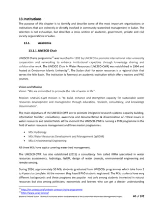 Bilateral Finland–Sudan Technical Assistance within the Framework of the Eastern Nile Watershed Management Project 40 of 107
13.Institutions
The purpose of this chapter is to identify and describe some of the most important organizations or
institutions that are indirectly or directly involved in community watershed management in Sudan. The
selection is not exhaustive, but describes a cross section of academic, government, private and civil
society organizations in Sudan.
13.1. Academia
13.1.1. UNESCO Chair
UNESCO Chairs programme12
was launched in 1992 by UNESCO to promote international inter-university
cooperation and networking to enhance institutional capacities through knowledge sharing and
collaborative work. The UNESCO Chair in Water Resources (UNESCO-CWR) was established in 1994 and
hosted at Omdurman Islamic University13
. The Sudan chair for water resources is a regional chair that
serves the Nile Basin. The institution is foremost an academic institution which offers masters and PhD
courses.
Vision and Mission
Vision: “We are committed to promote the role of water in life”.
Mission: UNESCO-CWR mission is "to build, enhance and strengthen capacity for sustainable water
resources development and management through education, research, consultancy, and knowledge
dissemination”.
The main objectives of the UNESCO-CWR are to promote integrated research systems, capacity building,
information transfer, consultancy, awareness and documentation & dissemination of critical issues in
water resources and related fields. At the moment the UNESCO-CWR is running a PhD programme in the
field of water resources management and three master programmes:
 MSc Hydrology
 MSc Water Resources Development and Management (WRDM)
 MSc Environmental Engineering
All three MSc have topics covering watershed management.
The UNESCO-CWR has also established (2011) a consultancy firm called KIMA specialized in water
resources assessments, hydrology, IWRM, design of water projects, environmental engineering and
remote sensing.
During 2014, approximately 50 MSc students graduated from UNESCOs programmes which take from 2
to 4 years to complete. At the moment they have 8 PhD students registered. The MSc students have very
different backgrounds and these programs are popular not only among students interested in natural
resources but also among politicians, economists and lawyers who can get a deeper understanding
12
http://en.unesco.org/unitwin-unesco-chairs-programme
13
http://www.ucwr-sd.org/
 