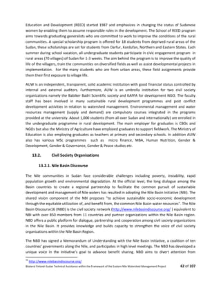 Bilateral Finland–Sudan Technical Assistance within the Framework of the Eastern Nile Watershed Management Project 42 of 107
Education and Development (REED) started 1987 and emphasizes in changing the status of Sudanese
women by enabling them to assume responsible roles in the development. The School of REED program
aims towards graduating generalists who are committed to work to improve the conditions of the rural
communities. A special scholarship program is offered for 18 students from deprived rural areas of the
Sudan, these scholarships are set for students from Darfur, Kordufan, Northern and Eastern States. Each
summer during school vacation, all undergraduate students participate in civic engagement program in
rural areas (70 villages) of Sudan for 1-3 weeks. The aim behind the program is to improve the quality of
life of the villagers, train the communities on diversified fields as well as assist developmental projects in
implementation. For the many students who are from urban areas, these field assignments provide
them their first exposure to village life.
AUW is an independent, transparent, solid academic institution with good financial status controlled by
internal and external auditors. Furthermore, AUW is an umbrella institution for two civil society
organizations namely the Babiker Badri Scientific society and KAFFA for development NGO. The faculty
staff has been involved in many sustainable rural development programmes and post conflict
development activities in relation to watershed management. Environmental management and water
resources management (supply and demand) are compulsory courses integrated in the programs
provided at the university. About 1,000 students (from all over Sudan and internationally) are enrolled in
the undergraduate programme in rural development. The main employer for graduates is CBOs and
NGOs but also the Ministry of Agriculture have employed graduates to support fieldwork. The Ministry of
Education is also employing graduates as teachers at primary and secondary schools. In addition AUW
also has various MSc programmes such as micro finance, MBA, Human Nutrition, Gender &
Development, Gender & Governance, Gender & Peace studies etc.
13.2. Civil Society Organisations
13.2.1. Nile Basin Discourse
The Nile communities in Sudan face considerable challenges including poverty, instability, rapid
population growth and environmental degradation. At the official level, the long dialogue among the
Basin countries to create a regional partnership to facilitate the common pursuit of sustainable
development and management of Nile waters has resulted in adopting the Nile Basin Initiative (NBI). The
shared vision component of the NBI proposes "to achieve sustainable socio-economic development
through the equitable utilization of, and benefit from, the common Nile Basin water resources". The Nile
Basin Discourse16 (NBD) is the civil society network (http://www.nilebasindiscourse.org/ ) equivalent to
NBI with over 850 members from 11 countries and partner organizations within the Nile Basin region.
NBD offers a public platform for dialogue, partnership and cooperation among civil society organizations
in the Nile Basin. It provides knowledge and builds capacity to strengthen the voice of civil society
organizations within the Nile Basin Region.
The NBD has signed a Memorandum of Understanding with the Nile Basin Initiative, a coalition of ten
countries’ governments along the Nile, and participates in high level meetings. The NBD has developed a
unique voice in the Initiative’s goal to advance benefit sharing. NBD aims to divert attention from
16
http://www.nilebasindiscourse.org/
 