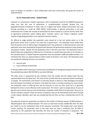 Bilateral Finland–Sudan Technical Assistance within the Framework of the Eastern Nile Watershed Management Project 45 of 107
vision ES designs its activities in close collaboration with local communities that guide the means of
implementation.
13.2.4. Pastoralist Union – Gedarif State
Livestock is a cornerstone in Sudan’s agriculture, and it’s absolutely crucial for the IWRM framework to
make sure that the area of pastoralism is comprehensively included. Despite this, the
legal/administrative framework in Sudan rests on a legacy that favors settled communities and crop
farming according to a study by UNEP (2013). Unfortunately, in general pastoralism is not well
understood and in Sudan the concept of pastoralism has been treated as a cultural activity rather than
an agricultural production system talking about “nomadic culture” and “historic migration routes”
instead of regarding pastoralism as an important economic activity.
It’s difficult to judge whether the pastoralist union should be in the civil society sector or in the
government sector since it seems it has close ties to government. The Pastoralist Union broke loose
from the farmer union in 1992 and got a designated seat in the parliament. In 2013 the farmer union and
pastoralist union were dissolved by the government because the government wanted to create producer
associations instead. Despite this the pastoralist union is still very much alive. The Pastoralist Union in
Gedarif State was established in 1994 and has 12 branches at Locality level each with 12-15 members in
the executive board. In Gedarif State the pastoralist Union has between 5,000 and 6,000 members. It is
estimated that there are approximately 8 million heads of livestock in the state. The Pastoralist union
can provide the following services to its members:
 Issue ID cards
 Issue certificate of ownership
In the past, before 2013, three basic vaccines were provided free of charge by the government but today
the pastoralist pay about 200-250 SDG to vaccinate 100 head.
The State Union is represented by two members from the Locality and the Federal level has two
representatives from the State level. The Union at the Locality level has an executive board consisting of
12 people. The nominations and election to executive boards is based on tribal belonging and people
from the Popular Committees are elected. In the State the Union is normally meeting once every month.
The Pastoralist Union is suffering from lack of resources to carry out their work but it is generally
believed the Union is more effective at the Locality level. The Union is open to people above 15 years of
age who owns animal resources and membership is available at both State of Locality level. There are no
women members however if they are owners of livestock, they can be represented at the union through
a male relative. Members don’t pay any membership fee but they can buy a membership card for 10
SDG.
The payment of taxes for pastoralists are based on the number of livestock owned, 10 SDG/cow/year, 5
SDG/sheep/year and 15 SDG/camel/year. The Union at state level receives 20,000 SDG from the State
per month to use for operational costs of the executive committee. The Locality level union doesn’t
receive anything. The pastoralist union at the state level can issue a certificate (cost 50 SDG) of
ownership to the pastoralist that describes the kind and number of livestock in possession. This
 
