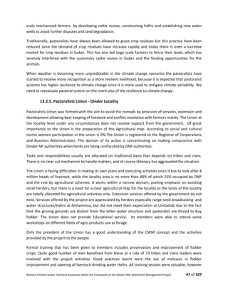 Bilateral Finland–Sudan Technical Assistance within the Framework of the Eastern Nile Watershed Management Project 47 of 107
scale mechanized farmers by developing cattle routes, constructing hafirs and establishing new water
wells to avoid further disputes and land degradation.
Traditionally, pastoralists have always been allowed to graze crop residues but this practice have been
reduced since the demand of crop residues have increase rapidly and today there is even a lucrative
market for crop residues in Sudan. This has also led large scale farmers to fence their lands, which has
severely interfered with the customary cattle routes in Sudan and the feeding opportunities for the
animals.
When weather is becoming more unpredictable in the climate change scenarios the pastoralists have
started to receive more recognition as a more resilient livelihood, because it is expected that pastoralist
systems has higher resilience to climate change since it is more used to mitigate climate variability. We
need to reevaluate pastoral system on the merit also of the resilience to climate change.
13.2.5. Pastoralists Union - Dinder Locality
Pastoralists Union was formed with the aim to assist the nomads by provision of services, extension and
development allowing best keeping of livestock and conflict resolution with farmers mainly. The Union at
the locality level under any circumstances does not receive support from the government. Of great
importance to the Union is the preparation of the Agricultural map. According to social and cultural
norms women participation in the union is 0%.The Union is registered to the Registrar of Corporations
and Business Administration. The domain of its action is concentrating on making compromise with
Dinder NP authorities when herds are being confiscated by DNP authorities.
Tasks and responsibilities usually are allocated on traditional basis that depends on tribes and clans.
There is no clear cut mechanism to handle matters, and of course illiteracy has aggravated the situation.
The Union is facing difficulties in making its own plans and executing activities since it has to look after 4
million heads of livestock, while the locality area is no more than 48% of which 25% occupied by DNP
and the rest by agricultural schemes. It works within a narrow domain, putting emphasis on assisting
small herders, but there is a need for a clear agricultural map for the locality as the lands of the locality
are totally allocated for agricultural activities only. Extension services offered by the government do not
exist. Services offered by the project are appreciated by herders especially range seed broadcasting and
water structures/Hafirs at Alshammya, but did not meet their expectation at UmDahab due to the fact
that the grazing grounds are distant from the latter water structure and pastoralist are forced to buy
fodder. The Union does not provide Educational service. Its members were able to attend some
workshops on different fields of agro-products use as forage.
Only the president of the Union has a good understanding of the CWM concept and the activities
provided by the project to the people.
Formal training that has been given to members includes preservation and improvement of fodder
crops. Quite good number of men benefited from these at a rate of 73 tribes and clans leaders were
involved with the project activities. Good practices learnt were the use of molasses in fodder
improvement and opening of livestock drinking water Hafirs. All training session were valuable, however
 
