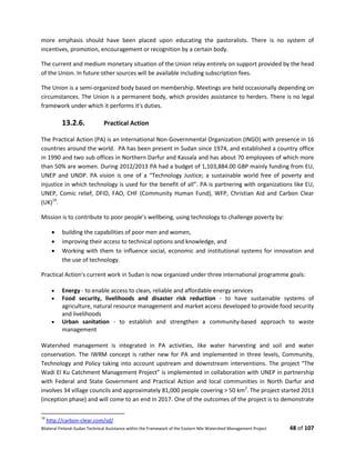 Bilateral Finland–Sudan Technical Assistance within the Framework of the Eastern Nile Watershed Management Project 48 of 107
more emphasis should have been placed upon educating the pastoralists. There is no system of
incentives, promotion, encouragement or recognition by a certain body.
The current and medium monetary situation of the Union relay entirely on support provided by the head
of the Union. In future other sources will be available including subscription fees.
The Union is a semi-organized body based on membership. Meetings are held occasionally depending on
circumstances. The Union is a permanent body, which provides assistance to herders. There is no legal
framework under which it performs it's duties.
13.2.6. Practical Action
The Practical Action (PA) is an International Non-Governmental Organization (INGO) with presence in 16
countries around the world. PA has been present in Sudan since 1974, and established a country office
in 1990 and two sub offices in Northern Darfur and Kassala and has about 70 employees of which more
than 50% are women. During 2012/2013 PA had a budget of 1,103,884.00 GBP mainly funding from EU,
UNEP and UNDP. PA vision is one of a “Technology Justice; a sustainable world free of poverty and
injustice in which technology is used for the benefit of all”. PA is partnering with organizations like EU,
UNEP, Comic relief, DFID, FAO, CHF (Community Human Fund), WFP, Christian Aid and Carbon Clear
(UK)19
.
Mission is to contribute to poor people’s wellbeing, using technology to challenge poverty by:
 building the capabilities of poor men and women,
 improving their access to technical options and knowledge, and
 Working with them to influence social, economic and institutional systems for innovation and
the use of technology.
Practical Action's current work in Sudan is now organized under three international programme goals:
 Energy - to enable access to clean, reliable and affordable energy services
 Food security, livelihoods and disaster risk reduction - to have sustainable systems of
agriculture, natural resource management and market access developed to provide food security
and livelihoods
 Urban sanitation - to establish and strengthen a community-based approach to waste
management
Watershed management is integrated in PA activities, like water harvesting and soil and water
conservation. The IWRM concept is rather new for PA and implemented in three levels, Community,
Technology and Policy taking into account upstream and downstream interventions. The project “The
Wadi El Ku Catchment Management Project” is implemented in collaboration with UNEP in partnership
with Federal and State Government and Practical Action and local communities in North Darfur and
involves 34 village councils and approximately 81,000 people covering > 50 km2
. The project started 2013
(inception phase) and will come to an end in 2017. One of the outcomes of the project is to demonstrate
19
http://carbon-clear.com/sd/
 