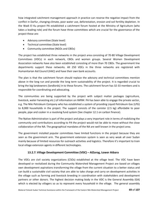 Bilateral Finland–Sudan Technical Assistance within the Framework of the Eastern Nile Watershed Management Project 49 of 107
how integrated catchment management approach in practice can reverse the negative impact from the
conflict in Darfur, changing climate, poor water use, deforestation, erosion and soil fertility depletion. In
the Wadi El Ku project PA established a catchment forum hosted at the Ministry of Agriculture (who
takes a leading role) and the forum have three committees which are crucial for the governance of the
project these are:
 Advisory committee (State level)
 Technical committee (State level)
 Community committee (NGOs and CBOs)
The project has established three networks in the project area consisting of 70-80 Village Development
Committees (VDCs) in each network, CBOs and women groups. Several Women Development
Association networks have also been established consisting of more than 70 CBOs. The government line
departments support these networks. All 250 VDCs in the three networks are registered with
Humanitarian Aid Council (HAC) and have their own bank accounts.
The plan is that the catchment forum should replace the advisory and technical committees mention
above in the long run and provide the long term sustainability of the project. It is regarded crucial to
bring the big landowners (landlords) in to these forums. The catchment forum has 32-33 members and is
responsible for coordinating and advocating.
The communities are being supported by the project with subject matter packages (agriculture,
livestock, water harvesting etc.) of information on IWRM. PA has been able to engage the private sector,
e.g. The Nile Petroleum Company who has established a system of providing Liquid Petroleum Gas (LPG)
to 8,000 households in the project. The support consists of the canister (2.5 kg) affordable to poor
people, pipe and cooker in a revolving fund system (See chapter 12.1 on carbon finance).
The Native Administration is part of the project and plays a very important role in terms of mobilizing the
community and contributions according to PA the project would not be able to move without the close
collaboration of the NA. The geographical mandates of the NA are well known in the project area.
The government installed popular committees have limited functions in the project because they are
seen as the government arm. The government extension system is seen as very weak all over Sudan
mainly because of limited resources for outreach activities and logistics. Therefore it’s important to train
local village extension agents in different technologies.
13.2.7. Village Development Committee (VDC) – AlZorog, Lower Atbara
The VDCs are civil society organizations (CSOs) established at the village level. The VDC have been
developed or revitalized during the Community Watershed Management Project are based on villages
own development aspirations transforming the village from the current situation to a better status and
can build a sustainable civil society that are able to take charge and carry on development activities in
the village such as farming and livestock breeding in coordination with stakeholders and development
partners or other donors. The highest decision making body in the VDC is the General Assembly (GA)
which is elected by villagers so as to represent every household in the village. The general assembly
 