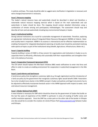 Bilateral Finland–Sudan Technical Assistance within the Framework of the Eastern Nile Watershed Management Project 5 of 107
in policies and laws. The study should be able to suggest were clarification in legislation is necessary and
were changes/improvement is necessary.
Issue 2. Resource mapping
The Sudan’s natural resource base and watersheds should be described in detail and therefore a
nationwide natural resource mapping exercise which is based on the main watersheds and sub
watersheds in Sudan should be done. The mapping should contain detailed information using a
combination of remote sensing and participatory methodologies. The assessment should map and
describe all main and sub-watersheds including key environmental hotspots in Sudan.
Issue 3. Institutional building
Strong national institutions are crucial for sustainable management of watersheds. Therefore, exploring
an appropriate institutional setup of Integrated Water Resource Managment (IWRM) at Federal-, State-
and Locality level is important. IWRM in its essence is intersectoral and for effective implementation an
enabling framework for integrated development planning at locality level should be promoted involving
wide spectra of topics as part of the institutional setup (Health, Agriculture, Infrastructure, Water etc.).
Issue 4. Capacity building
Capacity building in areas of CWM is of key concern for organizations and institutions in Sudan so as to
capacitate them to efficiently, effectively and sustainably fulfil their responsibilities and strengthen their
role in the delivery of services.
Issue 5. Cooperative Framework Agreement (CFA)
The CFA which should replace the Nile Basin Initiative (NBI) needs ratifications to enter into force and
effect in order to create an enabling environment for cooperation in watershed management in the Nile
Basin.
Issue 6. Land reforms and land tenure
A land tenure policy that strengthens customary rights (e.g. through registration) and the introduction of
a land use policy by the government that recognizes customary rights would benefit CWM. Pastoralism
has to be included more clearly in the IWRM concept in Sudan and policies and legal instruments has to
be adjusted to effectively incorporate livestock sector in the IWRM approach with respect to water, land
and natural resources management.
Issue 7. Dinder National Park (DNP)
A new initiative is necessary for DNP which should be driven by the government of Sudan that builds on
the last five years of experience of the CWMP in particular in areas of creating of buffer zones and
conflict resolution approach. Since the DNP has a sister park on the other side of the border in Ethiopia
one idea would be to consider the creation of a kind of Peace Park (www.peacepark.org) between Sudan
and Ethiopia.
 