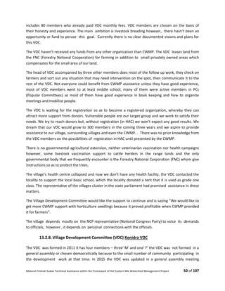 Bilateral Finland–Sudan Technical Assistance within the Framework of the Eastern Nile Watershed Management Project 50 of 107
includes 80 members who already paid VDC monthly fees. VDC members are chosen on the basis of
their honesty and experience. The main ambition is livestock breading however, there hasn’t been an
opportunity or fund to peruse this goal. Currently there is no clear documented visions and plans for
this VDC.
The VDC haven’t received any funds from any other organization than CWMP. The VDC leases land from
the FNC (Forestry National Cooperation) for farming in addition to small privately owned areas which
compensates for the small area of our land.
The head of VDC accompanied by three other members does most of the follow up work, they check on
farmers and sort out any situation that may need intervention on the spot, then communicate it to the
rest of the VDC. Not everyone could benefit from CWMP assistance unless they have good experience,
most of VDC members went to at least middle school, many of them were active members in PCs
(Popular Committees) so most of them have good experience in book keeping and how to organize
meetings and mobilize people.
The VDC is waiting for the registration so as to become a registered organization, whereby they can
attract more support from donors. Vulnerable people are our target group and we work to satisfy their
needs. We try to reach donors but, without registration (in HAC) we won’t expect any good results. We
dream that our VDC would grow to 300 members in the coming three years and we aspire to provide
assistance to our village, surrounding villages and even the CWMP. . There was no prior knowledge from
the VDC members on the possibilities of registration in HAC until presented by the CWMP.
There is no governmental agricultural extension, neither veterinarian vaccination nor health campaigns
however, some livestock vaccination support to cattle herders in the range lands and the only
governmental body that we frequently encounter is the Forestry National Corporation (FNC) whom give
instructions so as to protect the trees.
The village’s health centre collapsed and now we don’t have any health facility, the VDC contacted the
locality to support the local basic school, which the locality donated a tent that it is used as grade one
class. The representative of the villages cluster in the state parliament had promised assistance in these
matters.
The Village Development Committee would like the support to continue and is saying “We would like to
get more CWMP support with horticulture seedlings because it proved profitable when CWMP provided
it for farmers”.
The village depends mostly on the NCP representative (National Congress Party) to voice its demands
to officials, however , it depends on personal connections with the officials.
13.2.8. Village Development Committee (VDC) Kenidra VDC
The VDC was formed in 2011 it has four members – three' M' and one' F' the VDC was not formed in a
general assembly or chosen democratically because to the small number of community participating in
the development work at that time. In 2015 the VDC was updated in a general assembly meeting
 