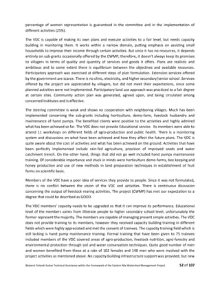 Bilateral Finland–Sudan Technical Assistance within the Framework of the Eastern Nile Watershed Management Project 52 of 107
percentage of women representation is guaranteed in the committee and in the implementation of
different activities (25%).
The VDC is capable of making its own plans and execute activities to a fair level, but needs capacity
building in monitoring them. It works within a narrow domain, putting emphasis on assisting small
households to improve their income through certain activities. But since it has no resources, it depends
entirely on sub-grants occasionally offered by the CWMP; therefore, it doesn't always keep its promises
to villagers in terms of quality and quantity of services and goods it offers. Plans are realistic and
ambitious and to some extent there is equilibrium between the objectives and available resources.
Participatory approach was exercised at different steps of plan formulation. Extension services offered
by the government are scarce. There is no clinic, electricity, and higher secondary/senior school .Services
offered by the project are appreciated by villagers, but did not meet their expectations, since some
planned activities were not implemented. Participatory land use approach was practiced to a fair degree
at certain sites. Community action plan was generated, agreed upon, and being circulated among
concerned institutes and is effective.
The steering committee is weak and shows no cooperation with neighboring villages. Much has been
implemented concerning the sub-grants including horticulture, demo-farm, livestock husbandry and
maintenance of hand pumps. The benefited clients were positive to the activities and highly admired
what has been achieved so far. The VDC does not provide Educational service. Its members were able to
attend 11 workshops on different fields of agro-production and public health. There is a monitoring
system and discussions on what have been achieved and how they affect the future plans. The VDC is
quite aware about the cost of activities and what has been achieved on the ground. Activities that have
been perfectly implemented include rain-fed agriculture, provision of improved seeds and water
catchment trench. On the other hand, things that did not go well included hand pumps maintenance
training. Of considerable importance and stuck in minds were horticulture demo-farms, bee keeping and
honey production and use of new methods in land preparation techniques in establishment of fruit
farms on scientific basis.
Members of the VDC have a poor idea of services they provide to people. Since it was not formulated,
there is no conflict between the vision of the VDC and activities. There is continuous discussion
concerning the output of livestock rearing activities. The project (CWMP) has met our expectation to a
degree that could be described as GOOD.
The VDC members’ capacity needs to be upgraded so that it can improve its performance. Educational
level of the members varies from illiterate people to higher secondary school level, unfortunately the
former represent the majority. The members are capable of managing present simple activities. The VDC
does not provide training to its members, however they received capacity building training in different
fields which were highly appreciated and met the consent of trainees. The capacity training field which is
still lacking is hand pump maintenance training. Formal training that have been given to 75 trainees
included members of the VDC covered areas of agro-production, livestock nutrition, agro-forestry and
environmental protection through soil and water conservation techniques. Quite good number of men
and women benefited from these at a rate of 102 females and 148 men who were involved with the
project activities as mentioned above. No capacity building infrastructure support was provided, but new
 