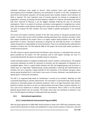 Bilateral Finland–Sudan Technical Assistance within the Framework of the Eastern Nile Watershed Management Project 53 of 107
cultivation techniques were taught to farmers. Good practices learnt were agro-forestry and
intercropping and of remarkable importance was participation of women in the VDC, management of
demo-farms and livestock sub-grants .All training sessions were valuable, however more training in all
fields is required. The most important areas of training required are training on management of
organization, archiving, accounting and book keeping in addition to materials and professional staff to
lead them. Removal of illiteracy is yet the biggest challenge hindering the pace of community
development. There is no system of incentives, promotion, encouragement or recognition by a certain
body. VDC president usually attends meetings and is quite aware about the activities, but there are no
real plans to improve the VDC members and issues related to gender participation is not seriously
discussed.
The current and medium monetary situation of the VDC relay entirely on sub-grants provided by the
project. In future other sources will be available including subscription fees, donation and others. Other
than support provided by the project, there is no regular support being provided to the VDC by the
government or donors. Documents pertaining to sub-grants are well kept but there is no effective
system of payment or responsibilities to formal institutions. There is no membership fees collected from
members or anyone else. The VDC depends 100% on the project. No annual audit system procedure is
carried out by any person.
The VDC receives no grants, governmental microfinance, sales revenues, or subscription fees only sub-
grants provided by the project. The VDC previously used to hold regular meetings, but now it is
occasionally being held. No reports are available except on sub-grants.
Usually vulnerable people are targeted including youth, women, orphans, small producers. The targeted
community individuals are about 50. Outcomes of activities met the expectation of individuals to an
acceptable degree. There is a good relation between the VDC and targeted groups and the former is
looked upon as a legal body. Targeted groups usually participate in planning and implementation of
activities, but not in reporting. A good example for this interaction is the livestock sub-grant, where
women group benefited from it and found a new source of income. Moreover, new beneficiaries are
agreed upon in a democratic atmosphere.
The VDC is an organized body based on membership. It consists of 12 members. Meetings are held
occasionally depending on activities advancement. The committee is a permanent body, which provides
assistance to vulnerable people and subsistent producers. There is no legal framework under which it
performs its duties, also there is no clear cut national policies and roles it plays in poverty reduction. It is
not a part of any network be it national, regional or international. There is little or no link actually
between governmental and civil societies. The private sector does not contribute to activities in any
form. The VDC signed no initiatives or referendum with any networks.
13.3. International organizations
13.3.1. United National Environmental Program (UNEP)
After the peace agreement in 2006 UNEP started activities in Sudan and in 2007 they completed a major
environmental assessment of Sudan and established an active country presence in Khartoum, Juba and
 