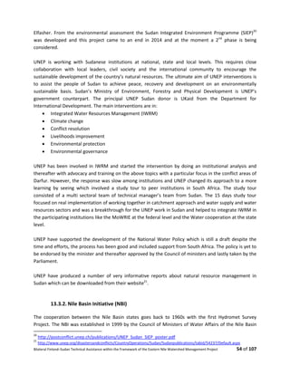 Bilateral Finland–Sudan Technical Assistance within the Framework of the Eastern Nile Watershed Management Project 54 of 107
Elfasher. From the environmental assessment the Sudan Integrated Environment Programme (SIEP)20
was developed and this project came to an end in 2014 and at the moment a 2nd
phase is being
considered.
UNEP is working with Sudanese institutions at national, state and local levels. This requires close
collaboration with local leaders, civil society and the international community to encourage the
sustainable development of the country’s natural resources. The ultimate aim of UNEP interventions is
to assist the people of Sudan to achieve peace, recovery and development on an environmentally
sustainable basis. Sudan’s Ministry of Environment, Forestry and Physical Development is UNEP’s
government counterpart. The principal UNEP Sudan donor is UKaid from the Department for
International Development. The main interventions are in:
 Integrated Water Resources Management (IWRM)
 Climate change
 Conflict resolution
 Livelihoods improvement
 Environmental protection
 Environmental governance
UNEP has been involved in IWRM and started the intervention by doing an institutional analysis and
thereafter with advocacy and training on the above topics with a particular focus in the conflict areas of
Darfur. However, the response was slow among institutions and UNEP changed its approach to a more
learning by seeing which involved a study tour to peer institutions in South Africa. The study tour
consisted of a multi sectoral team of technical manager’s team from Sudan. The 15 days study tour
focused on real implementation of working together in catchment approach and water supply and water
resources sectors and was a breakthrough for the UNEP work in Sudan and helped to integrate IWRM in
the participating institutions like the MoWRIE at the federal level and the Water cooperation at the state
level.
UNEP have supported the development of the National Water Policy which is still a draft despite the
time and efforts, the process has been good and included support from South Africa. The policy is yet to
be endorsed by the minister and thereafter approved by the Council of ministers and lastly taken by the
Parliament.
UNEP have produced a number of very informative reports about natural resource management in
Sudan which can be downloaded from their website21
.
13.3.2. Nile Basin Initiative (NBI)
The cooperation between the Nile Basin states goes back to 1960s with the first Hydromet Survey
Project. The NBI was established in 1999 by the Council of Ministers of Water Affairs of the Nile Basin
20
http://postconflict.unep.ch/publications/UNEP_Sudan_SIEP_poster.pdf
21
http://www.unep.org/disastersandconflicts/CountryOperations/Sudan/Sudanpublications/tabid/54237/Default.aspx
 
