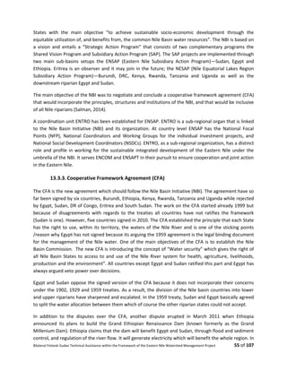 Bilateral Finland–Sudan Technical Assistance within the Framework of the Eastern Nile Watershed Management Project 55 of 107
States with the main objective “to achieve sustainable socio-economic development through the
equitable utilization of, and benefits from, the common Nile Basin water resources”. The NBI is based on
a vision and entails a “Strategic Action Program” that consists of two complementary programs the
Shared Vision Program and Subsidiary Action Program (SAP). The SAP projects are implemented through
two main sub-basins setups the ENSAP (Eastern Nile Subsidiary Action Program)—Sudan, Egypt and
Ethiopia. Eritrea is an observer and it may join in the future; the NESAP (Nile Equatorial Lakes Region
Subsidiary Action Program)—Burundi, DRC, Kenya, Rwanda, Tanzania and Uganda as well as the
downstream riparian Egypt and Sudan.
The main objective of the NBI was to negotiate and conclude a cooperative framework agreement (CFA)
that would incorporate the principles, structures and institutions of the NBI, and that would be inclusive
of all Nile riparians (Salman, 2014).
A coordination unit ENTRO has been established for ENSAP. ENTRO is a sub-regional organ that is linked
to the Nile Basin Initiative (NBI) and its organization. At country level ENSAP has the National Focal
Points (NFP), National Coordinators and Working Groups for the individual investment projects, and
National Social Development Coordinators (NSDCs). ENTRO, as a sub-regional organization, has a distinct
role and profile in working for the sustainable integrated development of the Eastern Nile under the
umbrella of the NBI. It serves ENCOM and ENSAPT in their pursuit to ensure cooperation and joint action
in the Eastern Nile.
13.3.3. Cooperative Framework Agreement (CFA)
The CFA is the new agreement which should follow the Nile Basin Initiative (NBI). The agreement have so
far been signed by six countries, Burundi, Ethiopia, Kenya, Rwanda, Tanzania and Uganda while rejected
by Egypt, Sudan, DR of Congo, Eritrea and South Sudan. The work on the CFA started already 1999 but
because of disagreements with regards to the treaties all countries have not ratifies the framework
(Sudan is one). However, five countries signed in 2010. The CFA established the principle that each State
has the right to use, within its territory, the waters of the Nile River and is one of the sticking points
/reason why Egypt has not signed because its arguing the 1959 agreement is the legal binding document
for the management of the Nile water. One of the main objectives of the CFA is to establish the Nile
Basin Commission. The new CFA is introducing the concept of “Water security” which gives the right of
all Nile Basin States to access to and use of the Nile River system for health, agriculture, livelihoods,
production and the environment”. All countries except Egypt and Sudan ratified this part and Egypt has
always argued veto power over decisions.
Egypt and Sudan oppose the signed version of the CFA because it does not incorporate their concerns
under the 1902, 1929 and 1959 treaties. As a result, the division of the Nile basin countries into lower
and upper riparians have sharpened and escalated. In the 1959 treaty, Sudan and Egypt basically agreed
to split the water allocation between them which of course the other riparian states could not accept.
In addition to the disputes over the CFA, another dispute erupted in March 2011 when Ethiopia
announced its plans to build the Grand Ethiopian Renaissance Dam (known formerly as the Grand
Millenium Dam). Ethiopia claims that the dam will benefit Egypt and Sudan, through flood and sediment
control, and regulation of the river flow. It will generate electricity which will benefit the whole region. In
 