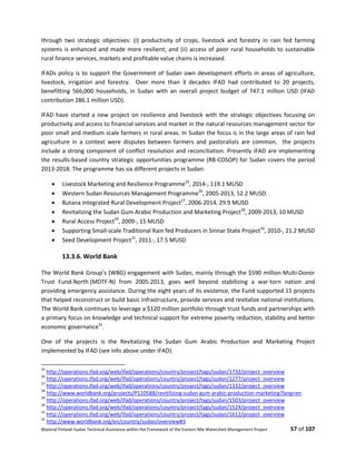 Bilateral Finland–Sudan Technical Assistance within the Framework of the Eastern Nile Watershed Management Project 57 of 107
through two strategic objectives: (i) productivity of crops, livestock and forestry in rain fed farming
systems is enhanced and made more resilient; and (ii) access of poor rural households to sustainable
rural finance services, markets and profitable value chains is increased.
IFADs policy is to support the Government of Sudan own development efforts in areas of agriculture,
livestock, irrigation and forestry. Over more than 3 decades IFAD had contributed to 20 projects,
benefitting 566,000 households, in Sudan with an overall project budget of 747.1 million USD (IFAD
contribution 286.1 million USD).
IFAD have started a new project on resilience and livestock with the strategic objectives focusing on
productivity and access to financial services and market in the natural resources management sector for
poor small and medium scale farmers in rural areas. In Sudan the focus is in the large areas of rain fed
agriculture in a context were disputes between farmers and pastoralists are common, the projects
include a strong component of conflict resolution and reconciliation. Presently IFAD are implementing
the results-based country strategic opportunities programme (RB-COSOP) for Sudan covers the period
2013-2018. The programme has six different projects in Sudan:
 Livestock Marketing and Resilience Programme25
, 2014-, 119.1 MUSD
 Western Sudan Resources Management Programme26
, 2005-2013, 52.2 MUSD.
 Butana Integrated Rural Development Project27
, 2006-2014, 29.9 MUSD
 Revitalizing the Sudan Gum Arabic Production and Marketing Project28
, 2009-2013, 10 MUSD
 Rural Access Project29
, 2009-, 15 MUSD
 Supporting Small-scale Traditional Rain fed Producers in Sinnar State Project30
, 2010-, 21.2 MUSD
 Seed Development Project31
, 2011-, 17.5 MUSD
13.3.6. World Bank
The World Bank Group’s (WBG) engagement with Sudan, mainly through the $590 million Multi-Donor
Trust Fund-North (MDTF-N) from 2005-2013, goes well beyond stabilizing a war-torn nation and
providing emergency assistance. During the eight years of its existence, the Fund supported 15 projects
that helped reconstruct or build basic infrastructure, provide services and revitalize national institutions.
The World Bank continues to leverage a $120 million portfolio through trust funds and partnerships with
a primary focus on knowledge and technical support for extreme poverty reduction, stability and better
economic governance32
.
One of the projects is the Revitalizing the Sudan Gum Arabic Production and Marketing Project
implemented by IFAD (see info above under IFAD).
25
http://operations.ifad.org/web/ifad/operations/country/project/tags/sudan/1732/project_overview
26
http://operations.ifad.org/web/ifad/operations/country/project/tags/sudan/1277/project_overview
27
http://operations.ifad.org/web/ifad/operations/country/project/tags/sudan/1332/project_overview
28
http://www.worldbank.org/projects/P110588/revitilizing-sudan-gum-arabic-production-marketing?lang=en
29
http://operations.ifad.org/web/ifad/operations/country/project/tags/sudan/1503/project_overview
30
http://operations.ifad.org/web/ifad/operations/country/project/tags/sudan/1524/project_overview
31
http://operations.ifad.org/web/ifad/operations/country/project/tags/sudan/1612/project_overview
32
http://www.worldbank.org/en/country/sudan/overview#3
 