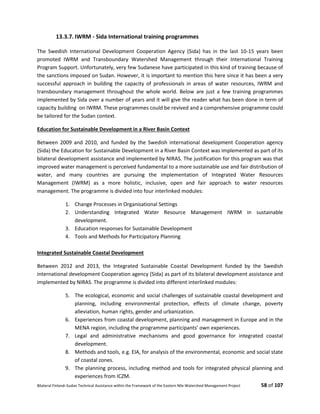 Bilateral Finland–Sudan Technical Assistance within the Framework of the Eastern Nile Watershed Management Project 58 of 107
13.3.7. IWRM - Sida International training programmes
The Swedish International Development Cooperation Agency (Sida) has in the last 10-15 years been
promoted IWRM and Transboundary Watershed Management through their International Training
Program Support. Unfortunately, very few Sudanese have participated in this kind of training because of
the sanctions imposed on Sudan. However, it is important to mention this here since it has been a very
successful approach in building the capacity of professionals in areas of water resources, IWRM and
transboundary management throughout the whole world. Below are just a few training programmes
implemented by Sida over a number of years and it will give the reader what has been done in term of
capacity building on IWRM. These programmes could be revived and a comprehensive programme could
be tailored for the Sudan context.
Education for Sustainable Development in a River Basin Context
Between 2009 and 2010, and funded by the Swedish international development Cooperation agency
(Sida) the Education for Sustainable Development in a River Basin Context was implemented as part of its
bilateral development assistance and implemented by NIRAS. The justification for this program was that
improved water management is perceived fundamental to a more sustainable use and fair distribution of
water, and many countries are pursuing the implementation of Integrated Water Resources
Management (IWRM) as a more holistic, inclusive, open and fair approach to water resources
management. The programme is divided into four interlinked modules:
1. Change Processes in Organisational Settings
2. Understanding Integrated Water Resource Management IWRM in sustainable
development.
3. Education responses for Sustainable Development
4. Tools and Methods for Participatory Planning
Integrated Sustainable Coastal Development
Between 2012 and 2013, the Integrated Sustainable Coastal Development funded by the Swedish
international development Cooperation agency (Sida) as part of its bilateral development assistance and
implemented by NIRAS. The programme is divided into different interlinked modules:
5. The ecological, economic and social challenges of sustainable coastal development and
planning, including environmental protection, effects of climate change, poverty
alleviation, human rights, gender and urbanization.
6. Experiences from coastal development, planning and management in Europe and in the
MENA region, including the programme participants’ own experiences.
7. Legal and administrative mechanisms and good governance for integrated coastal
development.
8. Methods and tools, e.g. EIA, for analysis of the environmental, economic and social state
of coastal zones.
9. The planning process, including method and tools for integrated physical planning and
experiences from ICZM.
 