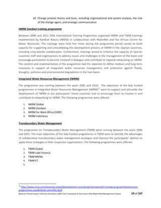 Bilateral Finland–Sudan Technical Assistance within the Framework of the Eastern Nile Watershed Management Project 59 of 107
10. Change process theory and tools, including organizational and system analysis, the role
of the change agent, and strategic communication
IWRM Zambezi training programme
Between 2006 and 2011 SIDA International Training Programme organized IWRM and TWM trainings
implemented by Ramboll Natura (NIRAS) in collaboration with WaterNet and the African Centre for
Water Resources. The trainings were held five times during the programme period aimed to build
capacity for supporting and consolidating the development process of IWRM in the riparian countries,
including cross-border collaboration. Furthermore, trainings aimed to enhance the capacity of riparian
countries staff and organizations to address issues and challenges in the management of the basin and
encourage participants to become involved in dialogue and contribute to regional networking on IWRM.
The content and implementation of the programme had the objective to define medium and long term
measures in support of integrated water resources management and protection against floods,
droughts, pollution and environmental degradation in the river basin.
Integrated Water Resources Management (IWRM)
The programme was running between the years 2005 and 2010. The objectives of the Sida funded
programmes in Integrated Water Resources Management (IWRM)33
were to support and stimulate the
development of IWRM in our participants' home countries and to encourage them to involve in and
contribute to networking on IWRM. The following programmes were offered:
1. IWRM Global
2. IWRM Zambezi
3. IWRM for West Africa (GIRE)
4. IWRM Indonesia
Transboundary Water Management
The programme on Transboundary Water Management (TWM) were running between the years 2006
and 2011. The main objectives of the Sida funded programmes in TWM were to identify the advantages
of collaborative transboundary water management strategies and improve the participants' abilities to
apply these strategies in their respective organizations. The following programmes were offered:
1. TWM Global
2. TWM Lake Victoria
3. TWM MENA
4. TWM ET
5.
33
http://www.niras.com/business-areas/development-consulting/international-training-programmes/previous-
programmes.aspx#sthash.uHcvrKGj.dpuf
 