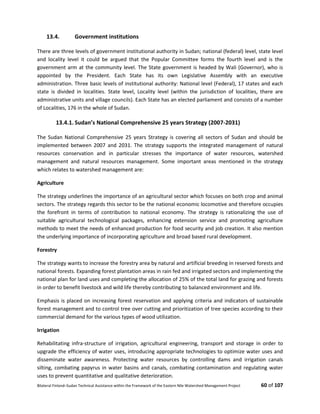 Bilateral Finland–Sudan Technical Assistance within the Framework of the Eastern Nile Watershed Management Project 60 of 107
13.4. Government institutions
There are three levels of government institutional authority in Sudan; national (federal) level, state level
and locality level it could be argued that the Popular Committee forms the fourth level and is the
government arm at the community level. The State government is headed by Wali (Governor), who is
appointed by the President. Each State has its own Legislative Assembly with an executive
administration. Three basic levels of institutional authority: National level (Federal), 17 states and each
state is divided in localities. State level, Locality level (within the jurisdiction of localities, there are
administrative units and village councils). Each State has an elected parliament and consists of a number
of Localities, 176 in the whole of Sudan.
13.4.1. Sudan’s National Comprehensive 25 years Strategy (2007-2031)
The Sudan National Comprehensive 25 years Strategy is covering all sectors of Sudan and should be
implemented between 2007 and 2031. The strategy supports the integrated management of natural
resources conservation and in particular stresses the importance of water resources, watershed
management and natural resources management. Some important areas mentioned in the strategy
which relates to watershed management are:
Agriculture
The strategy underlines the importance of an agricultural sector which focuses on both crop and animal
sectors. The strategy regards this sector to be the national economic locomotive and therefore occupies
the forefront in terms of contribution to national economy. The strategy is rationalizing the use of
suitable agricultural technological packages, enhancing extension service and promoting agriculture
methods to meet the needs of enhanced production for food security and job creation. It also mention
the underlying importance of incorporating agriculture and broad based rural development.
Forestry
The strategy wants to increase the forestry area by natural and artificial breeding in reserved forests and
national forests. Expanding forest plantation areas in rain fed and irrigated sectors and implementing the
national plan for land uses and completing the allocation of 25% of the total land for grazing and forests
in order to benefit livestock and wild life thereby contributing to balanced environment and life.
Emphasis is placed on increasing forest reservation and applying criteria and indicators of sustainable
forest management and to control tree over cutting and prioritization of tree species according to their
commercial demand for the various types of wood utilization.
Irrigation
Rehabilitating infra-structure of irrigation, agricultural engineering, transport and storage in order to
upgrade the efficiency of water uses, introducing appropriate technologies to optimize water uses and
disseminate water awareness. Protecting water resources by controlling dams and irrigation canals
silting, combating papyrus in water basins and canals, combating contamination and regulating water
uses to prevent quantitative and qualitative deterioration.
 