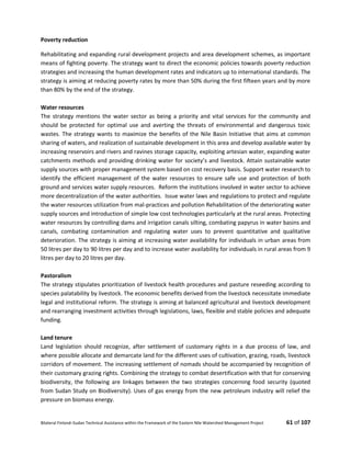 Bilateral Finland–Sudan Technical Assistance within the Framework of the Eastern Nile Watershed Management Project 61 of 107
Poverty reduction
Rehabilitating and expanding rural development projects and area development schemes, as important
means of fighting poverty. The strategy want to direct the economic policies towards poverty reduction
strategies and increasing the human development rates and indicators up to international standards. The
strategy is aiming at reducing poverty rates by more than 50% during the first fifteen years and by more
than 80% by the end of the strategy.
Water resources
The strategy mentions the water sector as being a priority and vital services for the community and
should be protected for optimal use and averting the threats of environmental and dangerous toxic
wastes. The strategy wants to maximize the benefits of the Nile Basin Initiative that aims at common
sharing of waters, and realization of sustainable development in this area and develop available water by
increasing reservoirs and rivers and ravines storage capacity, exploiting artesian water, expanding water
catchments methods and providing drinking water for society’s and livestock. Attain sustainable water
supply sources with proper management system based on cost recovery basis. Support water research to
identify the efficient management of the water resources to ensure safe use and protection of both
ground and services water supply resources. Reform the institutions involved in water sector to achieve
more decentralization of the water authorities. Issue water laws and regulations to protect and regulate
the water resources utilization from mal-practices and pollution Rehabilitation of the deteriorating water
supply sources and introduction of simple low cost technologies particularly at the rural areas. Protecting
water resources by controlling dams and irrigation canals silting, combating papyrus in water basins and
canals, combating contamination and regulating water uses to prevent quantitative and qualitative
deterioration. The strategy is aiming at increasing water availability for individuals in urban areas from
50 litres per day to 90 litres per day and to increase water availability for individuals in rural areas from 9
litres per day to 20 litres per day.
Pastoralism
The strategy stipulates prioritization of livestock health procedures and pasture reseeding according to
species palatability by livestock. The economic benefits derived from the livestock necessitate immediate
legal and institutional reform. The strategy is aiming at balanced agricultural and livestock development
and rearranging investment activities through legislations, laws, flexible and stable policies and adequate
funding.
Land tenure
Land legislation should recognize, after settlement of customary rights in a due process of law, and
where possible allocate and demarcate land for the different uses of cultivation, grazing, roads, livestock
corridors of movement. The increasing settlement of nomads should be accompanied by recognition of
their customary grazing rights. Combining the strategy to combat desertification with that for conserving
biodiversity, the following are linkages between the two strategies concerning food security (quoted
from Sudan Study on Biodiversity). Uses of gas energy from the new petroleum industry will relief the
pressure on biomass energy.
 