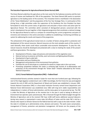 Bilateral Finland–Sudan Technical Assistance within the Framework of the Eastern Nile Watershed Management Project 62 of 107
The Executive Programme for Agricultural Revival (Green Revival) 2008-
The Green Revival underlines the agriculture as the main sector for the Sudanese economy and the main
source of income and livelihood for 70% of the population. The Green Revival (GR) wants to ascertain
agriculture as the leading sector of the economy. This innovative trend is manifested in the declaration
of the "Green Mobilization" and the preparation of the Five Year Strategic Plans. In continuation of this
driving force, a high committee under the supervision of His Excellency the Vice President has been
formulated to revise the current status of agriculture and articulate a future vision and action plan for
Agricultural Revival. The committee which consisted of distinguished persons concerned with the
sector's development has put together a fully integrated programme that constitutes a national strategy
for the Agricultural Revival as well as a compass for streamlining the current programmes and plans of
ministries and institutions in the centre and states in addition to establishing a monitoring and follow-up
system for addressing the results and impacts of the programme.
The achievement of the agricultural revival rests on a number of factors among which is protection and
development of the natural resources. Natural resources are the most valuable assets of the country. If
used rationally, these assets could induce sustainable socio-economic development. To play this role,
natural resources should be developed and protected with a view to meeting the needs of the present
and future generations. This requires:
 Development of forests, range and pastures and restoration of the vegetative cover.
 Rational land use to preserve soil fertility, avert soil erosion and fighting desertification.
 Development of gum arabic belt.
 Preservation and use of biodiversity.
 Management and protection of the environment from pollution.
 Facilitate the use of natural gas as a substitute for wood on a large scale in the rural areas.
 Promoting competition between the states in achieving high records of re-afforestation and
protection of the environment through the "Green State" initiative advocated by the Forests
National Corporation.
13.4.2. Forest National Corporation (FNC) – Federal level
Institutionalised forestry activities started in Sudan for more than one hundred years ago, following the
start of the Anglo Egyptian condominium rule in 1898. Accordingly, the first Forest Act was promulgated
towards the end of 1901 and the Department of Wood and Forests was established in January 1902.
Forests National Corporation (FNC) is a Para-statal institution formerly named Forest Department and
National Forest Administration was established since 1902 with long term stable responsibilities and
independence in matters of forest administration, and the status given to its personnel by law. The FNC
is under the Ministry of Agriculture at the moment but in the past it used to belong to Ministry of
Environment but operates quite autonomously. FNC is financed through the federal budget through the
Ministry of Agriculture and at the moment FNC have 3,200 staff (some additional seasonal labourers
during rainy season) is represented in every state (18 offices) of Sudan and the state FNC is led by a
director who reports to Director General at the federal level but with a copy to the state minister. Under
the state it is divided up in administrative circles, divisions and sectors. The work covers conservation,
management of forests, protection and plantation management. All forests are the property of the
 