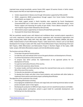 Bilateral Finland–Sudan Technical Assistance within the Framework of the Eastern Nile Watershed Management Project 64 of 107
improved stove among households, women forests (FNC support 50 women forests in Darfur states).
Other projects that FNC are lead implementing agency are:
 Carbon sequestration in Butana area through reforestation supported by IFAD and GEF.
 REDD+ programme (REDD preparedness) through support from Forest Carbon Partnership
(World Bank), see chapter 12.1.
 Gum Arabic support project in North Kordofan state supported by French Development
Corporation/IFAD and a multi donor trust Fund. Involves market information system, micro
finance support and improving the quality of gum Arabic. France (Nexira company36
) are the
main importer of gum Arabic followed by USA and India.
 Reforestation project supported by oil industry (Private/Public partnership).
 Focal point for Great Green Wall project.
FNC has positively reputed career with bilateral and multilateral donor assisted projects especially in
rural areas, experiences include direct and indirect cooperation with international organisations and
NGOs including (FAO, UNDP, UNSO, WFP, IFAD, WB, UNEP, UNIDO, ILO, FINNIDA, DANIDA, SOS Sahel,
CARE). Implementation of Joint Afforestation Projects Sudan Government / Donors such as Fuel Wood
Development for Energy in Sudan with FAO, Sudan Finland Afforestation Project, Restocking of the Gum
Belt Projects, UNSO Afforestation and Reforestation Project in Northern Region of the Sudan, CARE
Sudan project, SOS Sahel afforestation projects and Irish Aid afforestation project.
The functions and role of FNC are:
• To lay down the general forestry policies,
• To make the rules and methods which secure the good utilization and development of forests,
• To achieve full protection of the environment;
• To propose laws which achieve the implementation of the approved policies for the
development of forests;
• To supervise technically all forests of the country;
• To disseminate awareness about forests;
• To conduct studies and forest planning; increase the reserved forest areas up to a minimum of
20% of the area of the country;
• To intensify tree plantation and supply seedlings;
• To develop Gum Arabic and other minor forest products; and coordinate with other bodies to
implement forest policies particularly project combating desertification.
The objectives of the corporation also include:
• Intensifying afforestation activities;
• Encouraging the establishment of forests and range lands and rendering technical advice to both
private and public sector in that regard;
• Developing the production of different types of gums and non-wood forest products and fodder;
• Encouraging popular participation; present a good model for sustainable development; and
facilitating trans-boundary grazing.
36
http://www.nexira.com/
 