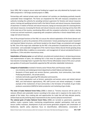 Bilateral Finland–Sudan Technical Assistance within the Framework of the Eastern Nile Watershed Management Project 65 of 107
Since 1995, FNC is trying to secure external funding but support was only obtained by 8 projects since
2005 compared to > 30 foreign assisted projects in 1980s.
Partnerships with national private sector and national civil societies are developing positively towards
sustainable forest management. The forest act empowered the FNC with necessary competence and
authority including the authority for providing technical supervision for forestry and natural resources
sectors; training and qualifying technical staff in the field of forests and natural resources; dissemination
of awareness in matters of forests and natural resources; laying out necessary plans for assessing forests
and natural resources; increasing the forests and natural resources areas by reserving not less than 25%
of the total area of the country; coordinating efforts with the competent authorities in matters relating
to land use and land investment; cooperating with competent authorities in forest related fields such as
range and natural resources.
One of the principal functions of the FNC is to secure the rational exploitation of the forest domain and
its development as well as the protection of the environment. Forests protecting trans-water movement
and important federal structures, and forests located on the desert fringes are protected and managed
by FNC. One of the major task undertaken by the FNC is the protection of watershed areas such as the
conservation and sustainable management of the riverine Acacia nilotica (Sunut) forests growing along
the Blue and White Niles in addition to conservation and management of natural and planted forests in
Jabel Marra , El Ain and other mountainous areas.
Stakeholders of forestry sector are well defined, consulted and involved almost in all planning processes
and implementation of plans, the validating fact is that areas for popular afforestation implemented
have become increasingly faster in growth than that of formal afforestation (most of this area is private
gum gardens of mainly poor households supported by FNC and other stakeholder Institutions).
Categories of stakeholders involved in forestry sector Policies Plans and Processes include:
- Line ministries and related government departments at both federal and State levels,
- Recipients of forest goods and services (farmers, pastoralists, local communities, Gum Arabic
Producing Associations , the private sector),
- Institutes technically supporting FNC (education and research);
- Civil society organization such as farmers, pastoralists and women unions and related national
NGO, and international organizations), FNC staff (current and retired employees). A notable
example of the involvement of local communities is the formation of hundreds of gum Arabic
producers associations (GAPA) for better production and marketing of gum Arabic.
The vision of Sudan National Forest Policy (2006) is stated as: ”Forestry resources will be used in a
rational, efficient and sustainable manner according to the values and in response to the needs of the
people of the Sudan, thus creating jobs and opportunities for trade that will help alleviate poverty,
achieve food security and bring about improvements to the country's physical environment”.
The national goals of Sudan National Forest Policy (2006) are narrated as: governance, population
welfare, create a greener Sudan, maintaining competitiveness, peoples’ participation, land use and
tenure conflict resolution, development of job and income generation programs and conservation of
biodiversity. Specific policy objectives focus on desertification, deforestation, conservation of
 