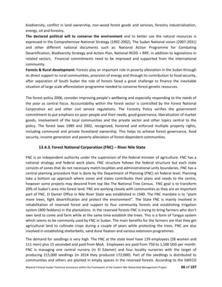 Bilateral Finland–Sudan Technical Assistance within the Framework of the Eastern Nile Watershed Management Project 66 of 107
biodiversity, conflict in land ownership, non-wood forest goods and services, forestry industrialization,
energy, oil and forestry.
The declared political will to conserve the environment and to better use the natural resources is
expressed in the Comprehensive National Strategy (1992-2002), The Sudan National vision (2007-2031)
and other different national documents such as: National Action Programme for Combating
Desertification, Biodiversity Strategy and Action Plan, National REDD + RRP, in addition to legislations in
related sectors. Financial commitments need to be improved and supported from the international
community.
Forests & Rural development: Forests play an important role in poverty alleviation in the Sudan through
its direct support to rural communities, provision of energy and through its contribution to food security,
after separation of South Sudan the role of forests faced a great challenge to finance the inevitable
situation of large scale afforestation programme needed to conserve forest genetic resources.
The forest policy 2006, consider improving people’s wellbeing and especially responding to the needs of
the poor as central focus. Accountability within the forest sector is controlled by the Forest National
Corporation act and other civil service regulations. The Forestry Policy verifies the government
commitment to put emphasis on poor people and their needs, good governance, liberalization of market
goods, involvement of the local communities and the private sector and other topics central to the
policy. The forest laws 1989 and 2002, recognized, honored and enforced multiple property rights,
including communal and private forestland ownership. This helps to achieve forest governance, food
security, income generation and poverty alleviation of forest-dependent communities.
13.4.3. Forest National Corporation (FNC) – River Nile State
FNC is an independent authority under the supervision of the federal minister of agriculture. FNC has a
national strategy and federal work plans. FNC structure follows the federal structure but each state
consists of zones that do not necessary match localities and administrational units boundaries. FNC has a
central planning procedure that is done by the Department of Planning (FNC) on federal level. Planning
take a bottom up approach where zones and states contributes their plans and needs to the centre,
however some projects may descend from top like The National Tree Census. FNC goal is to transform
20% of Sudan’s area into forest land. FNC are working closely with communities as they are an important
part of FNC. El Damer Office in Nile River State was established in 1940. The FNC mandate is to “plant
more trees, fight desertification and protect the environment”. The State FNC is mainly involved in
rehabilitation of reserved forest and support to four community forests and establishing irrigation
system (400 feddans) in the plantations. In the reserved forests FNC is trying to bring farmers who don’t
own land to come and farm while at the same time establish the trees. This is a form of Tangya system
which seems to be commonly used by FNC in Sudan. The main benefits for the farmers are that they get
agricultural land to cultivate crops during a couple of years while protecting the trees. FNC are also
involved in establishing shelterbelts, sand dune fixation and various extension programmes.
The demand for seedlings is very high. The FNC at the state level have 139 employees (28 women and
111 men) plus 15 seconded and paid from MoA. Employees are paid from 750 to 1,500 SDG per month.
FNC is managing one central nursery (in El Edamer) and four locality nurseries with the target of
producing 215,000 seedlings (in 2014 they produced 172,000). Part of the seedlings is distributed to
communities and others are planted in empty spaces in the reserved forests. According to the SWECO
 