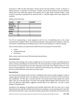Bilateral Finland–Sudan Technical Assistance within the Framework of the Eastern Nile Watershed Management Project 67 of 107
assessment in 2007 the River Nile State’s Forestry Service had 156 members of staff (1 Director; 6
deputy directors; 15 inspectors; 9 technicians, 9 rangers and 116 forest guards and nursery laborers)
among them three where BSc degree, three diploma and 34 high school certificate holders. Today
minimum requirement qualification for technical staff is a bachelor degree three years diploma for
assistants.
Staffing in River Nile State:
Locality Staff Seconded
State HQ 19 0
Elmatamma 13 2
Shendi 22 3
El Damer 62 2
Berber 15 1
Atbara 8 7
139 15
The FNC are implementing a school programme with the aim of establishing trees at the school
compounds and in addition FNC are promoting tree planting in other government institutions. They also
train women in establishing and managing nurseries, who can sell seedlings for 1-3 SDG per seedling.
Taxes on forest products are a general tax at 10% of the price of products at the state level:
 Timber
 Fuelwood (charcoal)
 Forest fruits
Other income comes from rent of FNC land inside reserved forests
Community forest
Community forest belongs and is being managed by the communities and FNC is providing technical
advice, training and seedlings to the communities. The community forest is registered by the FNC but at
the moment no community forest has been registered in River Nile state. However three are in the
process of being registered. Trees from the community forest belong to the community. The products
from the community forests are free from tax under 5 years.
Reserved forest
The reserved forests belong to FNC and have a management plan and are usually managed in a type of
Tanguya approach whereby farmers are allowed to cultivate the land in the forest until the trees have
been established. The FNC signs a contract with the communities which clearly specify the usufruit
rights. There are no private forests in the State. FNC manages 208,750 feddans (87,675 hectare) in the
state and additional 1,200 feddans suggested reserved forest to be added soon. All land in Sudan
belongs to the government.
According to the legislation all agricultural land (rainfed) should have 10% tree cover, this is rarely
followed by farmers and FNC and MoA should enforce this regulation. It was expressed by the state FNC
that they think that FNC is closer associated and better placed within the Ministry of Environment than
 