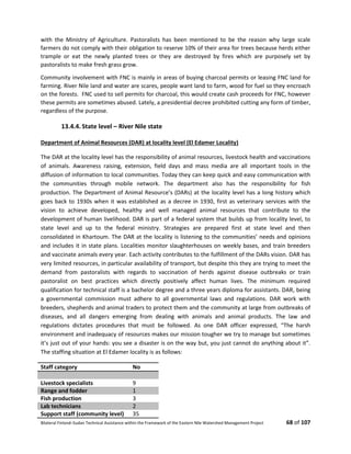 Bilateral Finland–Sudan Technical Assistance within the Framework of the Eastern Nile Watershed Management Project 68 of 107
with the Ministry of Agriculture. Pastoralists has been mentioned to be the reason why large scale
farmers do not comply with their obligation to reserve 10% of their area for trees because herds either
trample or eat the newly planted trees or they are destroyed by fires which are purposely set by
pastoralists to make fresh grass grow.
Community involvement with FNC is mainly in areas of buying charcoal permits or leasing FNC land for
farming. River Nile land and water are scares, people want land to farm, wood for fuel so they encroach
on the forests. FNC used to sell permits for charcoal, this would create cash proceeds for FNC, however
these permits are sometimes abused. Lately, a presidential decree prohibited cutting any form of timber,
regardless of the purpose.
13.4.4. State level – River Nile state
Department of Animal Resources (DAR) at locality level (El Edamer Locality)
The DAR at the locality level has the responsibility of animal resources, livestock health and vaccinations
of animals. Awareness raising, extension, field days and mass media are all important tools in the
diffusion of information to local communities. Today they can keep quick and easy communication with
the communities through mobile network. The department also has the responsibility for fish
production. The Department of Animal Resource’s (DARs) at the locality level has a long history which
goes back to 1930s when it was established as a decree in 1930, first as veterinary services with the
vision to achieve developed, healthy and well managed animal resources that contribute to the
development of human livelihood. DAR is part of a federal system that builds up from locality level, to
state level and up to the federal ministry. Strategies are prepared first at state level and then
consolidated in Khartoum. The DAR at the locality is listening to the communities’ needs and opinions
and includes it in state plans. Localities monitor slaughterhouses on weekly bases, and train breeders
and vaccinate animals every year. Each activity contributes to the fulfillment of the DARs vision. DAR has
very limited resources, in particular availability of transport, but despite this they are trying to meet the
demand from pastoralists with regards to vaccination of herds against disease outbreaks or train
pastoralist on best practices which directly positively affect human lives. The minimum required
qualification for technical staff is a bachelor degree and a three years diploma for assistants. DAR, being
a governmental commission must adhere to all governmental laws and regulations. DAR work with
breeders, shepherds and animal traders to protect them and the community at large from outbreaks of
diseases, and all dangers emerging from dealing with animals and animal products. The law and
regulations dictates procedures that must be followed. As one DAR officer expressed, “The harsh
environment and inadequacy of resources makes our mission tougher we try to manage but sometimes
it’s just out of your hands: you see a disaster is on the way but, you just cannot do anything about it”.
The staffing situation at El Edamer locality is as follows:
Staff category No
Livestock specialists 9
Range and fodder 1
Fish production 3
Lab technicians 2
Support staff (community level) 35
 