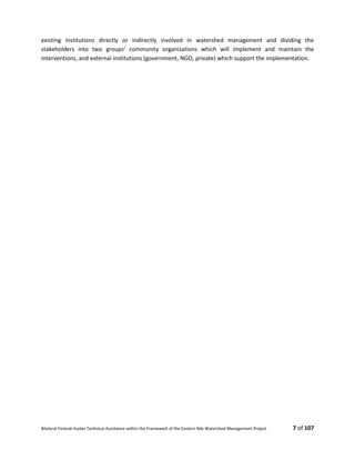 Bilateral Finland–Sudan Technical Assistance within the Framework of the Eastern Nile Watershed Management Project 7 of 107
existing institutions directly or indirectly involved in watershed management and dividing the
stakeholders into two groups’ community organizations which will implement and maintain the
interventions, and external institutions (government, NGO, private) which support the implementation.
 