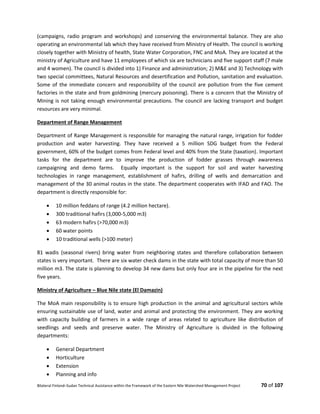 Bilateral Finland–Sudan Technical Assistance within the Framework of the Eastern Nile Watershed Management Project 70 of 107
(campaigns, radio program and workshops) and conserving the environmental balance. They are also
operating an environmental lab which they have received from Ministry of Health. The council is working
closely together with Ministry of health, State Water Corporation, FNC and MoA. They are located at the
ministry of Agriculture and have 11 employees of which six are technicians and five support staff (7 male
and 4 women). The council is divided into 1) Finance and administration; 2) M&E and 3) Technology with
two special committees, Natural Resources and desertification and Pollution, sanitation and evaluation.
Some of the immediate concern and responsibility of the council are pollution from the five cement
factories in the state and from goldmining (mercury poisoning). There is a concern that the Ministry of
Mining is not taking enough environmental precautions. The council are lacking transport and budget
resources are very minimal.
Department of Range Management
Department of Range Management is responsible for managing the natural range, irrigation for fodder
production and water harvesting. They have received a 5 million SDG budget from the Federal
government, 60% of the budget comes from Federal level and 40% from the State (taxation). Important
tasks for the department are to improve the production of fodder grasses through awareness
campaigning and demo farms. Equally important is the support for soil and water harvesting
technologies in range management, establishment of hafirs, drilling of wells and demarcation and
management of the 30 animal routes in the state. The department cooperates with IFAD and FAO. The
department is directly responsible for:
 10 million feddans of range (4.2 million hectare).
 300 traditional hafirs (3,000-5,000 m3)
 63 modern hafirs (>70,000 m3)
 60 water points
 10 traditional wells (>100 meter)
81 wadis (seasonal rivers) bring water from neighboring states and therefore collaboration between
states is very important. There are six water check dams in the state with total capacity of more than 50
million m3. The state is planning to develop 34 new dams but only four are in the pipeline for the next
five years.
Ministry of Agriculture – Blue Nile state (El Damazin)
The MoA main responsibility is to ensure high production in the animal and agricultural sectors while
ensuring sustainable use of land, water and animal and protecting the environment. They are working
with capacity building of farmers in a wide range of areas related to agriculture like distribution of
seedlings and seeds and preserve water. The Ministry of Agriculture is divided in the following
departments:
 General Department
 Horticulture
 Extension
 Planning and info
 
