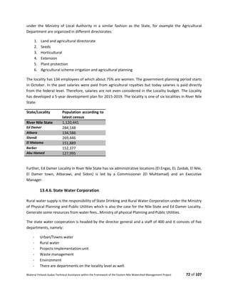 Bilateral Finland–Sudan Technical Assistance within the Framework of the Eastern Nile Watershed Management Project 72 of 107
under the Ministry of Local Authority in a similar fashion as the State, for example the Agricultural
Department are organized in different directorates:
1. Land and agricultural directorate
2. Seeds
3. Horticultural
4. Extension
5. Plant protection
6. Agricultural scheme irrigation and agricultural planning
The locality has 134 employees of which about 75% are women. The government planning period starts
in October. In the past salaries were paid from agricultural royalties but today salaries is paid directly
from the federal level. Therefore, salaries are not even considered in the Locality budget. The Locality
has developed a 5-year development plan for 2015-2019. The locality is one of six localities in River Nile
State:
State/Locality Population according to
latest census
River Nile State 1,120,441
Ed Damer 284,148 
Atbara 134,586
Shendi 269,446
El Matama 151,889 
Barber 152,377
Abu Hamed 127,995 
Further, Ed Damer Locality in River Nile State has six administrative locations (El Engas, EL Zaidab, El Nile,
El Damer town, Atbarawi, and Sidon) is led by a Commissioner (El Muhtamad) and an Executive
Manager.
13.4.6. State Water Corporation
Rural water supply is the responsibility of State Drinking and Rural Water Corporation under the Ministry
of Physical Planning and Public Utilities which is also the case for the Nile State and Ed Damer Locality.
Generate some resources from water fees…Ministry of physical Planning and Public Utilities.
The state water cooperation is headed by the director general and a staff of 400 and it consists of five
departments, namely:
- Urban/Towns water
- Rural water
- Projects Implementation unit
- Waste management
- Environment
- There are departments on the locality level as well.
 