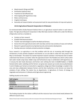 Bilateral Finland–Sudan Technical Assistance within the Framework of the Eastern Nile Watershed Management Project 75 of 107
 Weed research (Striga and IPM)
 Fertilization (optimal rates)
 Treatment of salt affected soils
 Intercropping with leguminous crops
 Water and heat stress
 Irrigation techniques
 Generally soil research (better soil assessment tools for easy prioritization of crops and systems)
13.4.8. Agricultural Research Corporation in El Damazin
As mentioned before (Huiba Research Station) there is an agricultural research station in each state in
Sudan. The Agricultural Research Corporation in Blue Nile State started in 1992 and is under the Ministry
of Agriculture and has a mandate to:
 Conduct on farm research
 Establish field demonstrations
 Transfer new technologies to staff at the MoA and farmers.
 Service the entire agricultural sector with new ideas and test new varieties of crops and methods
 Research is geared towards ensuring food security and economic development.
 Develop extension methods and plant protection strategies.
Focus research is on agriculture in rain fed condition with the aim at increasing yield through the
introduction of early varieties (Sorghum and Sesame) so as to be able to utilize the rainy season from
May to mid-October. The station has started important research activities in the Roseries Dam to better
understand how farmers can better utilize the agricultural land in the flooded area which surface when
dam water recede using maize, fodder crops and horticultural crops in combination with leguminous sp.
In January the dam levels decreases and farmers start utilizing the land (>110,000 feddans or 46,000
hectare) when water subsiding and the farmers can grow (one season) up to early July (usually between
5 and 15 feddans per farmer) on land which is regarded as village land. More knowledge is needed in this
area and close collaboration between farmers and the Dam Authorities so the farmers can know the
schedule of dam refilling. The station has six departments: 1) Agriculture; 2) Forest; 3) Ecology; 4)
Vegetable and horticulture; 5) Weeds and 6) Agricultural engineering
Staffing situation at the station:
Staff category No
Scientists 7
Assistants 3
Technicians 4
Worker and administrative staff 34
Total 58
The funding situation for the station is difficult and the resources have to be shared wisely between the
different research areas.
 