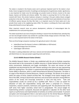 Bilateral Finland–Sudan Technical Assistance within the Framework of the Eastern Nile Watershed Management Project 76 of 107
The station is involved in the forestry sector and in particular important work for the station is Gum
Arabic, forest management (transfer of seedlings) and development of agroforestry models. Agroforestry
is very important for Sudan since the technology can provide income to farmers, income to the state
(taxes), improve soil fertility and enhance wildlife. The station is assuming that 5-6 % of the state is
covered with forest. One private Sudanese company is investing in the gum arabica (Acacia senegal)
production in the state. The station is very much involved in scientific forest seed collection of more than
10 different species because the Blue Nile State is an important source for forest seeds and it also
provide forest seeds to the neighboring states (FNC). The station is certifying the forest seeds before
being redistributed to ensure high quality.
Other important research areas are pasture development, collection of meteorological data for
establishment of an early warning system.
The station would like to see more of long term thinking in research from the federal level, whereby they
can test new drought resistant crop varieties for a possible climate change scenario in the State. This is
seen as a very important task for the station in the future.
There are three foreign companies investing in the agricultural sector in the state:
 Sudan/Brazil have 50 schemes (1 scheme is 1000 feddans or 420 hectare)
 Sudan/Arab league have 219 schemes
 Sudan/Egypt <100 schemes
The station is seeking collaboration with local, national and international NGOs and have a collaboration
with World Vision on a two year project supporting small scale farmers.
13.4.9. Wildlife Research Station (Dinder)
The Wildlife Research Station in Dinder was established with the aim to facilitate researches
that would lead to the conservation of wildlife resources in Dinder National Park including the
entire environment, biodiversity and fragile microhabitat. The vision and mission are well
established and documented by the staff. Women working at the station are two representing
26% of its working force. The station is a governmental body operating under Wildlife Research
Center (WRC) in Khartoum, which is under Animal Resource Research Corporation. The latter is
an organ of the Ministry of Animal Resources, Fisheries and Range. The domain of its action is
within the states of Sinnar, Gedarif and Blue Nile. The strategies of the station integrate with
that of the WRC, aiming to disseminate awareness and conservation education among different
sectors of the society and encourage ecotourism in short and long terms. Tasks and
responsibilities usually are carried out by a qualified staff. There is a clear cut system for
allocation of tasks and responsibilities among staff which is comprised of a Director,
researchers, research assistants, technicians and supporting staff. The educational level of the
staff varies from higher secondary school level to postgraduate .The annual budget for
implementing activities is prepared, discussed and approved or adjusted. On the other hand
reports on performance and implementation of activities are written and circulated. To prevent
corruption and mismanagement there is one bank account for the Animal Resource Research
 
