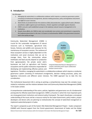 Bilateral Finland–Sudan Technical Assistance within the Framework of the Eastern Nile Watershed Management Project 8 of 107
4. Introduction
Community Watershed Management (CWM) is
crucial for the sustainable management of natural
resources such as freshwater, agricultural land,
forests, fisheries and wildlife and necessary for the
maintenance of ecosystem services. The resilience of
these ecosystem services is highly dependent on the
institutions and social structures that are set to
manage them, from the communities whose
livelihoods and food security depend on production
from agroecosystem, the private sector who’s
businesses are built on agriculture and forestry
ecosystems and for public institutions responsible for
developing and implementing effective policies and
legislations. Therefore, managing the watersheds is a collaborative endeavor which requires a conducive
governance system consisting of institutional arrangements, decision making processes, policy and
legislative instruments and different sector interests. The CWM approach has to take this into
consideration.
This Institutional Assessment (IA) is aiming at painting a comprehensive map over the complex issues
related to institutions and the relations between them and Community Watershed Management (CWM)
in the Sudan context.
A comprehensive understanding of the actors, policies, legislation and governance are all a fundamental
prerequisite for effective watershed management. CWM is a function in which the most important parts
are strong government institutions and coherent policy framework. The report should give a conceptual
understanding of the issues and be a resource mainly for the Sudan Government, policy makers, project
developers and donors who are planning to institutionalize the concept of watershed management or
implement watershed projects in Sudan.
The report is prepared as part of the Eastern Nile Watershed Management Project – Sudan component
(CWMP) with financial support from the Finnish government, Government of Sudan and the Global
Key Messages:
1. Managing the watersheds is a collaborative endeavor which requires a conducive governance system
consisting of institutional arrangements, decision making processes, policy and legislative instruments
and different sector interests.
2. Watersheds are fundamental for the existence of life, food production, supply of fresh water, filtration
of pollution, buffers against pest and diseases, climatic regulation and buffer against disasters.
3. CWM is not yet a well-established concept in the Sudanese natural resource management or its
institutions.
4. Despite these efforts, for CWM to take root considerable more actions and commitment is required by
the Sudanese government in the next 5-10 years to institutionalize IWRM in the government structure
and in the society at large.
Public
sector
Private
sector
Civil
society
sector
Integrated Watershed Resource Management is a
complex undertaking which require collaboration
between several sectors.
 