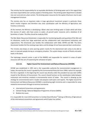 Bilateral Finland–Sudan Technical Assistance within the Framework of the Eastern Nile Watershed Management Project 81 of 107
The ministry has the responsibility for an equitable distribution of drinking water and in this regard they
also have responsibility over sanitary aspects of drinking water. The drinking water department is divided
into one rural and one urban section. The drinking water resources for the capital, Khartoum, has its own
management structure
The ministry also has an important stake in large agricultural investment project in particular those
which involve irrigation and therefore also close coordination with the Ministry of Agriculture and
Forestry is necessary.
At the moment, the Ministry is developing a Water atlas over drinking water in Sudan which will show
the sources of water, who have access to water, all ground water resources and a database of all
boreholes in Sudan. The Atlas should be ready by 2016.
The Nile Water Resources Directorate is responsible for monitoring (quality and quantity) of the Nile and
its tributaries, mainly four large watershed and the collaboration with international institutions and
organizations. The directorate also handles the collaboration with IGAD, ENTRO and NBI. The Dams
directorate handles the five existing major dams and the design of one future planned dam construction.
The ministry also keeps an early warning system mainly for the downstream dam areas to be able to
warn or evacuate people during an emergency situation. This system keeps records of floods and water
levels in the dams.
The hydrologic research center is part of the MWRIE and responsible for research in areas of water
resources with the aim of maximizing the utilization of water.
13.4.14. Higher Council for Environment and Natural Resources (HCENR)
HCENR was established in 1991 and is the responsible authority for environmental management in
Sudan, the work by the council is guided by the Environmental Policy Act from 1998 in which for example
the EIA is regulated. In the beginning the council was directly under the president but was later (1995)
moved to the Ministry of Environment. The council should function as the coordination body between
institutions and ministries involved in environmental sector of Sudan. The council is drawing up the
strategy for environmental work in Sudan and prepares work plans and reports. The Higher Council for
Environment and Natural Resources (HCENR) is coordinating eight ministries and is responsible for areas
related to environment through its technical secretariat:
 International Conventions and agreements
 Climate Change, National Adaptation Programme of Action (NAPA)
 Biodiversity issues.
It is responsible for most (UN Convention to Combat Desertification37
belong to Ministry of Agriculture)
of the international conventions and agreements which Sudan has ratified.
37
http://www.unccd.int/en/Pages/default.aspx
 