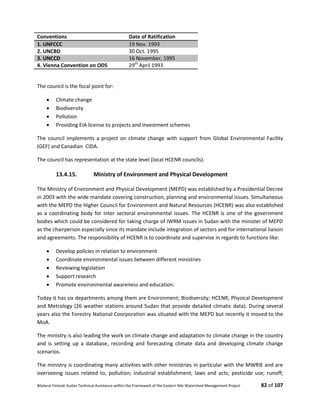 Bilateral Finland–Sudan Technical Assistance within the Framework of the Eastern Nile Watershed Management Project 82 of 107
Conventions Date of Ratification
1. UNFCCC 19 Nov. 1993
2. UNCBD 30 Oct. 1995
3. UNCCD 16 November, 1995
4. Vienna Convention on ODS 29th
April 1993
The council is the focal point for:
 Climate change
 Biodiversity
 Pollution
 Providing EIA license to projects and investment schemes
The council implements a project on climate change with support from Global Environmental Facility
(GEF) and Canadian CIDA.
The council has representation at the state level (local HCENR councils).
13.4.15. Ministry of Environment and Physical Development
The Ministry of Environment and Physical Development (MEPD) was established by a Presidential Decree
in 2003 with the wide mandate covering construction, planning and environmental issues. Simultaneous
with the MEPD the Higher Council for Environment and Natural Resources (HCENR) was also established
as a coordinating body for inter sectoral environmental issues. The HCENR is one of the government
bodies which could be considered for taking charge of IWRM issues in Sudan with the minister of MEPD
as the chairperson especially since its mandate include integration of sectors and for international liaison
and agreements. The responsibility of HCENR is to coordinate and supervise in regards to functions like:
 Develop policies in relation to environment
 Coordinate environmental issues between different ministries
 Reviewing legislation
 Support research
 Promote environmental awareness and education.
Today it has six departments among them are Environment; Biodiversity; HCENR; Physical Development
and Metrology (26 weather stations around Sudan that provide detailed climatic data). During several
years also the Forestry National Coorporation was situated with the MEPD but recently it moved to the
MoA.
The ministry is also leading the work on climate change and adaptation to climate change in the country
and is setting up a database, recording and forecasting climate data and developing climate change
scenarios.
The ministry is coordinating many activities with other ministries in particular with the MWRIE and are
overseeing issues related to, pollution; industrial establishment; laws and acts; pesticide use; runoff;
 
