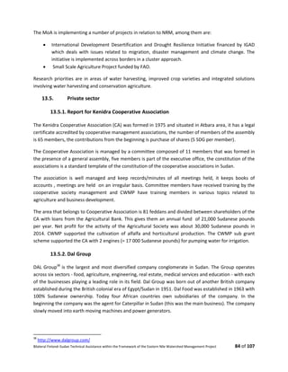 Bilateral Finland–Sudan Technical Assistance within the Framework of the Eastern Nile Watershed Management Project 84 of 107
The MoA is implementing a number of projects in relation to NRM, among them are:
 International Development Desertification and Drought Resilience Initiative financed by IGAD
which deals with issues related to migration, disaster management and climate change. The
initiative is implemented across borders in a cluster approach.
 Small Scale Agriculture Project funded by FAO.
Research priorities are in areas of water harvesting, improved crop varieties and integrated solutions
involving water harvesting and conservation agriculture.
13.5. Private sector
13.5.1. Report for Kenidra Cooperative Association
The Kenidra Cooperative Association (CA) was formed in 1975 and situated in Atbara area, it has a legal
certificate accredited by cooperative management associations, the number of members of the assembly
is 65 members, the contributions from the beginning is purchase of shares (5 SDG per member).
The Cooperative Association is managed by a committee composed of 11 members that was formed in
the presence of a general assembly, five members is part of the executive office, the constitution of the
associations is a standard template of the constitution of the cooperative associations in Sudan.
The association is well managed and keep records/minutes of all meetings held, it keeps books of
accounts , meetings are held on an irregular basis. Committee members have received training by the
cooperative society management and CWMP have training members in various topics related to
agriculture and business development.
The area that belongs to Cooperative Association is 81 feddans and divided between shareholders of the
CA with loans from the Agricultural Bank. This gives them an annual fund of 21,000 Sudanese pounds
per year. Net profit for the activity of the Agricultural Society was about 30,000 Sudanese pounds in
2014. CWMP supported the cultivation of alfalfa and horticultural production. The CWMP sub grant
scheme supported the CA with 2 engines (= 17 000 Sudanese pounds) for pumping water for irrigation.
13.5.2. Dal Group
DAL Group38
is the largest and most diversified company conglomerate in Sudan. The Group operates
across six sectors - food, agriculture, engineering, real estate, medical services and education - with each
of the businesses playing a leading role in its field. Dal Group was born out of another British company
established during the British colonial era of Egypt/Sudan in 1951. Dal Food was established in 1963 with
100% Sudanese ownership. Today four African countries own subsidiaries of the company. In the
beginning the company was the agent for Caterpillar in Sudan (this was the main business). The company
slowly moved into earth moving machines and power generators.
38
http://www.dalgroup.com/
 