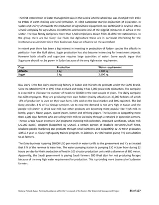 Bilateral Finland–Sudan Technical Assistance within the Framework of the Eastern Nile Watershed Management Project 85 of 107
The first intervention in water management was in the Gezira scheme where Dal was involved from 1963
to 1980s in earth moving and land formation. In 1984 Caterpillar started production of excavators in
Sudan and shortly afterwards the production of agricultural equipment. Dal continued to develop into a
service company for agricultural investments and became one of the biggest companies in Africa in the
sector. The DAL family comprises more than 5,500 employees drawn from 26 different nationalities. In
the group there are Dal Dairy, Dal Food, Dal Agriculture these are in particular interesting for the
institutional assessment since their businesses have an influence on the watershed.
In recent year there has been a big interest in investing in production of fodder species like alfaalfa in
particular from the Gulf states. Sugar production has also become interesting for investment projects.
However both alfaalfa and sugarcane requires large quantities of water. Some would argue that
Sugarcane should not be grown in Sudan because of the very high water requirement.
Crop Production Water requirement
Alfaalfa 1 kg 1,300 kg
Sugar 1 kg 2,600 kg
DAL Dairy is the top dairy processing factory in Sudan and markets its products under the CAPO brand.
Since its establishment in 1997 it has evolved and today it has 5,000 cows in its production. The company
is expected to increase the number of heads to 50,000 in the next couple of years. The dairy company
has 600 employees. They are producing their own fodder (mainly alfaalfa) on 30,000 feddans of which
15% of production is used on their own farm, 15% sold on the local market and 70% exported. The Dal
Dairy provides 3 % of Dal Group turnover. Up to now the demand is not very high in Sudan and the
people still prefer to drink raw milk but other products are becoming more popular like fresh milk in
bottle, yogurt, flavor yogurt, sweet cream, butter and drinking yogurt. The business is supporting more
than 1,000 local farmers who are selling their milk to Dal Dairy through a network of collection centers.
The Dal Group has an extensive CSR programe involving milk collectors, improved livelihoods, school milk
(20,000 pupils) program (Supported by USAID), a certain portion of disabled personnel/staff hired,
Disabled people marketing Dal products through small canteens and supporting 12-20 fresh graduates
with a 2 year in-house high quality trainee program. In addition, 15 veterinaries giving free consultation
to all farmers.
The Dairy business is paying 50,000 USD per month in water tariffs to the government and it’s estimated
that 8 % of the revenue is lease fees. The water pumping station is pumping 330 m3 per hour during 22
hours per day for their production of feed in 105 circular production units with a diameter of 880 meter.
Apparently, the Saudi government is paying Saudi farmers 300 Riyal /ton for not producing forages
because of the very high water requirement for production. This is providing more business for Sudanese
farmers.
 
