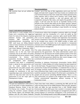 Bilateral Finland–Sudan Technical Assistance within the Framework of the Eastern Nile Watershed Management Project 89 of 107
Issues Recommendations
NBI countries have not yet ratified the
agreement.
treaties” out of the flow of Nile negotiations and to join the CFA.
Egypt and Sudan both recognize that these treaties are outdated and
non-functional because they have simply been totally ignored by the
other riparians, both in theory and in practice. Such a bold, albeit
realistic, step would generate a new and genuine spirit for
cooperation among the Nile states, and reignite the goodwill for the
region. It will also pave the way for an equitable sharing of the
benefits of the common Nile waters by the eleven riparians, without
real harm to either Egypt or Sudan (Salman, 2014). The CFA will allow
sharing of water resources according to equal benefits not sharing
area or volume.
Issue 6. Land reforms and land tenure
Land tenure is a very complex issue in
Sudan and is sometimes the triggering
factor for many of the disputes erupting
between farmers and pastoralists,
between DNP authorities and
pastoralists/farmers encroaching into
DNP. Land issues are falling between
chairs of many ministries and institutions
MWRIE, MoA, Ministry of Investment
and Forest National Corporation (FNC).
The existence of two parallel (The
statutory law on the one hand and
customary law on the other) and partly
contradicting land tenure systems create
uncertainties for farmers and
pastoralists. According to statutory law
all unregistered land (including
customary land which is unregistered
land) is owned by the government and
can be made available by the
government for any public purpose. This
has been the basis for making land
available for investments in the ever
expanding large scale mechanized farms
which for long have been seen by the
government to be the major path to
development in Sudan.
A land tenure reform that strengthen customary rights (e.g. through
registration) and the introduction of a land use policy by the
government that recognizes customary rights would benefit CWM.
This is true for example in Ethiopia land registration have boosted
farmer’s investment in their land (e.g. tree planting). Pastoralism has
to be included more clearly in the IWRM concept in Sudan and
policies and legal instruments has to be adjusted to incorporate
livestock sector in the IWRM approach with respect to water, land and
natural resources management.
The native administration is lacking the legal frame and is mostly
ignored by the government. The native administrative system was
dissolved in the 70s because the socialist political system at the time
wanted to get rid of the native system. Before the land was in the
hand of the State governors (Walis) but after recent changes in the
constitution the land is owned by the president.
According to Sudanese Environment Conservation Society (SECS)
more than 7 million feddans (2.9 million hectare) has been leased out
to the Gulf states. The government of Sudan offer 90 years lease at a
nominal fee of about 50 cents/feddan. It is believed that as many as
32 foreign countries (mainly the Gulf states) have invested in land
only in Khartoum State. Sudan is seen as the breadbasket for the Arab
world for example in Sennar State 6-7% of the land is controlled by 17
people and one person controlling 300,000 feddans. There is a risk
that communities are pushed to the marginal lands which result in
further environmental degradation without investing in the
restoration in land.
Issue 7. Dinder National Park (DNP)
The park was established in 1935 and it is
one of two parks in Sudan designated as
Biosphere Reserves. Dinder is also the
first Ramsar site in Sudan. The park lies
along the transition ecotone between
two floristic regions, the Ethiopian high
plateau and the arid Sahara Sudanian
There have been many efforts in protecting the DNP and the last
effort has been done by the CWMP between 2010 and 2015. Between
2002 and 2006, the park beneﬁted from a USD 750,000 Global
Environment Facility (GEF) grant that resulted in increased capacity
for the wildlife force and a well thought out management plan with a
strong emphasis on community involvement in the conservation of
the park. This funding ceased in early 2006 and again the preservation
 