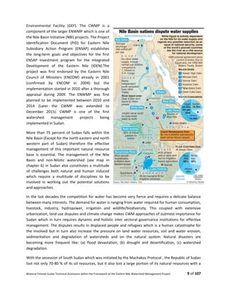 Bilateral Finland–Sudan Technical Assistance within the Framework of the Eastern Nile Watershed Management Project 9 of 107
Environmental Facility (GEF). The CWMP is a
component of the larger ENWMP which is one of
the Nile Basin Initiative (NBI) projects. The Project
Identification Document (PID) for Eastern Nile
Subsidiary Action Program (ENSAP) establishes
the long-term goals and objectives for the first
ENSAP investment program for the Integrated
Development of the Eastern Nile (IDEN).The
project was first endorsed by the Eastern Nile
Council of Ministers (ENCOM) already in 2001
(confirmed by ENCOM in 2004) but the
implementation started in 2010 after a thorough
appraisal during 2009. The ENWMP was first
planned to be implemented between 2010 and
2014 (Later the CWMP was extended to
December 2015). CWMP is one of the first
watershed management projects being
implemented in Sudan.
More than 75 percent of Sudan falls within the
Nile Basin (Except for the north eastern and north
western part of Sudan) therefore the effective
management of this important natural resource
base is essential. The management of the Nile
Basin and non-Nilotic watershed (see map in
chapter 6) in Sudan also constitutes a multitude
of challenges both natural and human induced
which require a multitude of disciplines to be
involved in working out the potential solutions
and approaches.
In the last decades the competition for water has become very fierce and requires a delicate balance
between many interests. The demand for water is ranging from water required for human consumption,
livestock, industry, hydropower, irrigation and wildlife/biodiversity. This coupled with extensive
urbanization, land use disputes and climate change makes CWM approaches of outmost importance for
Sudan which in turn requires dynamic and holistic inter sectoral governance institutions for effective
management. The disputes results in displaced people and refugees which is a human catastrophe for
the involved but in turn also increase the pressure on land water resources, soil and water erosion,
sedimentation and degradation of watersheds and on the natural system. Natural disasters are
becoming more frequent like: (a) flood devastation, (b) drought and desertification, (c) watershed
degradation.
With the secession of South Sudan which was initiated by the Machakos Protocol , the Republic of Sudan
lost not only 70-80 % of its oil resources, but it also lost a large portion of its natural resources with a
 