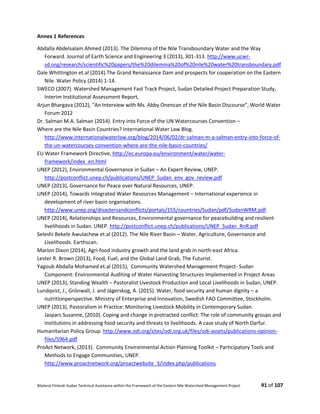 Bilateral Finland–Sudan Technical Assistance within the Framework of the Eastern Nile Watershed Management Project 91 of 107
Annex 1 References
Abdalla Abdelsalam Ahmed (2013). The Dilemma of the Nile Transboundary Water and the Way
Forward. Journal of Earth Science and Engineering 3 (2013), 301-313. http://www.ucwr-
sd.org/research/scientific%20papers/the%20dilemma%20of%20nile%20water%20transboundary.pdf
Dale Whittington et.al (2014).The Grand Renaissance Dam and prospects for cooperation on the Eastern
Nile. Water Policy (2014) 1-14.
SWECO (2007). Watershed Management Fast Track Project, Sudan Detailed Project Preparation Study,
Interim Institutional Assessment Report,
Arjun Bhargava (2012), “An Interview with Ms. Abby Onencan of the Nile Basin Discourse”, World Water
Forum 2012
Dr. Salman M.A. Salman (2014). Entry into Force of the UN Watercourses Convention –
Where are the Nile Basin Countries? International Water Law Blog.
http://www.internationalwaterlaw.org/blog/2014/06/02/dr-salman-m-a-salman-entry-into-force-of-
the-un-watercourses-convention-where-are-the-nile-basin-countries/
EU Water Framework Directive, http://ec.europa.eu/environment/water/water-
framework/index_en.html
UNEP (2012), Environmental Governance in Sudan – An Expert Review, UNEP.
http://postconflict.unep.ch/publications/UNEP_Sudan_env_gov_review.pdf
UNEP (2013), Governance for Peace over Natural Resources, UNEP.
UNEP (2014), Towards Integrated Water Resources Management – International experience in
development of river basin organisations.
http://www.unep.org/disastersandconflicts/portals/155/countries/Sudan/pdf/SudanWRM.pdf
UNEP (2014), Relationships and Resources, Environmental governance for peacebuilding and resilient
livelihoods in Sudan. UNEP. http://postconflict.unep.ch/publications/UNEP_Sudan_RnR.pdf
Seleshi Bekele Awulachew et.al (2012). The Nile River Basin – Water, Agriculture, Governance and
Livelihoods. Earthscan.
Marion Dixon (2014), Agri-food industry growth and the land grab in north-east Africa.
Lester R. Brown (2013), Food, Fuel, and the Global Land Grab, The Futurist.
Yagoub Abdalla Mohamed et.al (2015), Community Watershed Management Project- Sudan
Component: Environmental Auditing of Water Harvesting Structures Implemented in Project Areas
UNEP (2013), Standing Wealth – Pastoralist Livestock Production and Local Livelihoods in Sudan, UNEP.
Lundqvist, J., Grönwall, J. and Jägerskog, A. (2015). Water, food security and human dignity – a
nutritionperspective. Ministry of Enterprise and Innovation, Swedish FAO Committee, Stockholm.
UNEP (2013). Pastoralism in Practice: Monitoring Livestock Mobility in Contemporary Sudan.
Jaspars Susanne, (2010). Coping and change in protracted conflict: The role of community groups and
institutions in addressing food security and threats to livelihoods. A case study of North Darfur.
Humanitarian Policy Group. http://www.odi.org/sites/odi.org.uk/files/odi-assets/publications-opinion-
files/5964.pdf
ProAct Network, (2013). Community Environmental Action Planning Toolkit – Participatory Tools and
Methods to Engage Communities, UNEP.
http://www.proactnetwork.org/proactwebsite_3/index.php/publications
 